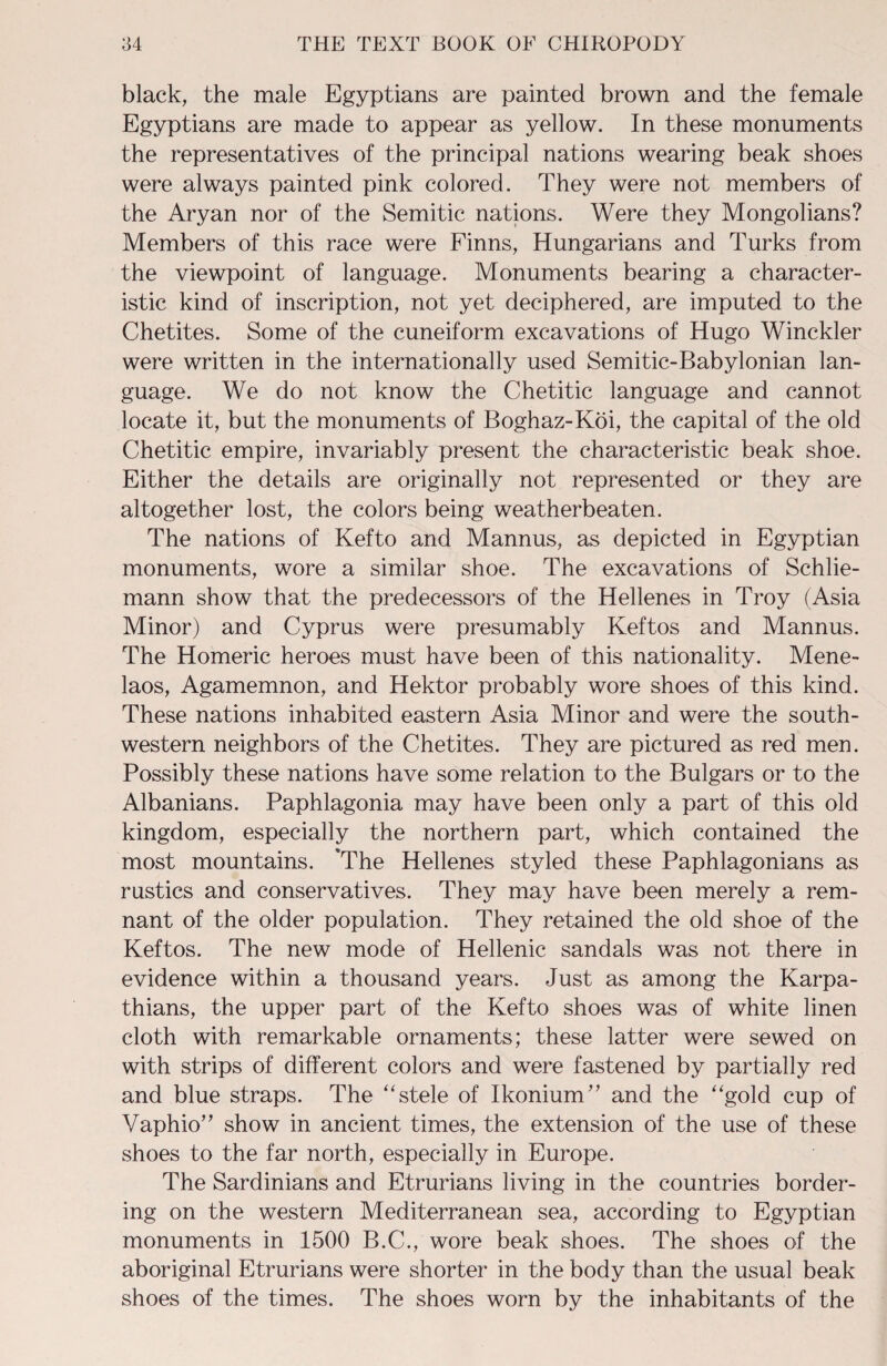 black, the male Egyptians are painted brown and the female Egyptians are made to appear as yellow. In these monuments the representatives of the principal nations wearing beak shoes were always painted pink colored. They were not members of the Aryan nor of the Semitic nations. Were they Mongolians? Members of this race were Finns, Hungarians and Turks from the viewpoint of language. Monuments bearing a character¬ istic kind of inscription, not yet deciphered, are imputed to the Chetites. Some of the cuneiform excavations of Hugo Winckler were written in the internationally used Semitic-Babylonian lan¬ guage. We do not know the Chetitic language and cannot locate it, but the monuments of Boghaz-Koi, the capital of the old Chetitic empire, invariably present the characteristic beak shoe. Either the details are originally not represented or they are altogether lost, the colors being weatherbeaten. The nations of Kefto and Mannus, as depicted in Egyptian monuments, wore a similar shoe. The excavations of Schlie- mann show that the predecessors of the Hellenes in Troy (Asia Minor) and Cyprus were presumably Keftos and Mannus. The Homeric heroes must have been of this nationality. Mene- laos, Agamemnon, and Hektor probably wore shoes of this kind. These nations inhabited eastern Asia Minor and were the south¬ western neighbors of the Chetites. They are pictured as red men. Possibly these nations have some relation to the Bulgars or to the Albanians. Paphlagonia may have been only a part of this old kingdom, especially the northern part, which contained the most mountains. 'The Hellenes styled these Paphlagonians as rustics and conservatives. They may have been merely a rem¬ nant of the older population. They retained the old shoe of the Keftos. The new mode of Hellenic sandals was not there in evidence within a thousand years. Just as among the Karpa- thians, the upper part of the Kefto shoes was of white linen cloth with remarkable ornaments; these latter were sewed on with strips of different colors and were fastened by partially red and blue straps. The “stele of Ikonium” and the “gold cup of Vaphio” show in ancient times, the extension of the use of these shoes to the far north, especially in Europe. The Sardinians and Etrurians living in the countries border¬ ing on the western Mediterranean sea, according to Egyptian monuments in 1500 B.C., wore beak shoes. The shoes of the aboriginal Etrurians were shorter in the body than the usual beak shoes of the times. The shoes worn by the inhabitants of the