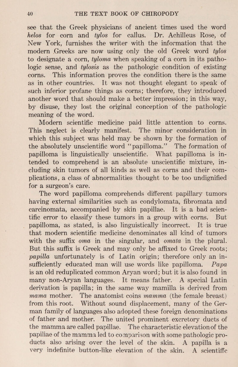 see that the Greek physicians of ancient times used the word helos for corn and tylos for callus. Dr. Achilleus Rose, of New York, furnishes the writer with the information that the modern Greeks are now using only the old Greek word tylos to designate a corn, tyloma when speaking of a corn in its patho¬ logic sense, and tylosis as the pathologic condition of existing corns. This information proves the condition there is the same as in other countries. It was not thought elegant to speak of such inferior profane things as corns; therefore, they introduced another word that should make a better impression; in this way, by disuse, they lost the original conception of the pathologic meaning of the word. Modern scientific medicine paid little attention to corns. This neglect is clearly manifest. The minor consideration in which this subject was held may be shown by the formation of the absolutely unscientific word “papilloma.” The formation of papilloma is linguistically unscientific. What papilloma is in¬ tended to comprehend is an absolute unscientific mixture, in¬ cluding skin tumors of all kinds as well as corns and their com¬ plications, a class of abnormalities thought to be too undignified for a surgeon's care. The word papilloma comprehends different papillary tumors having external similarities such as condylomata, fibromata and carcinomata, accompanied by skin papillae. It is a bad scien¬ tific error to classify these tumors in a group with corns. But papilloma, as stated, is also linguistically incorrect. It is true that modern scientific medicine denominates all kind of tumors with the suffix oma in the singular, and omata in the plural. But this suffix is Greek and may only be affixed to Greek roots; papilla unfortunately is of Latin origin; therefore only an in¬ sufficiently educated man will use words like papilloma. Papa is an old reduplicated common Aryan word; but it is also found in many non-Aryan languages. It means father. A special Latin derivation is papilla; in the same way mamilla is derived from mama mother. The anatomist coins mamma (the female breast) from this root. Without sound displacement, many of the Ger¬ man family of languages also adopted these foreign denominations of father and mother. The united prominent excretory ducts of the mamma are called papillae. The characteristic elevation of the papiliae of the mamma led to comparison with some pathologic pro¬ ducts also arising over the level of the skin. A papilla is a very indefinite button-like elevation of the skin. A scientific