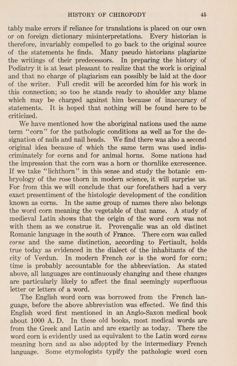 tably make errors if reliance for translations is placed on our own or on foreign dictionary misinterpretations. Every historian is therefore, invariably compelled to go back to the original source of the statements he finds. Many pseudo historians plagiarize the writings of their predecessors. In preparing the history of Podiatry it is at least pleasant to realize that the work is original and that no charge of plagiarism can possibly be laid at the door of the writer. Full credit will be accorded him for his work in this connection; so too he stands ready to shoulder any blame which may be charged against him because of inaccuracy of statements. It is hoped that nothing will be found here to be criticized. We have mentioned how the aboriginal nations used the same term “corn” for the pathologic conditions as well as‘for the de¬ signation of nails and nail heads. We find there was also a second original idea because of which the same term was used indis¬ criminately for corns and for animal horns. Some nations had the impression that the corn was a horn or thornlike excrescence. If we take “lichthorn” in this sense and study the botanic em¬ bryology of the rose thorn in modern science, it will surprise us. For from this we will conclude that our forefathers had a very exact presentiment of the histologic development of the condition known as corns. In the same group of names there also belongs the word corn meaning the vegetable of that name. A study of medieval Latin shows that the origin of the word corn was not with them as we construe it. Provengalic was an old distinct Romanic language in the south of France. There corn was called come and the same distinction, according to Fertiault, holds true today as evidenced in the dialect of the inhabitants of the city of Verdun. In modern French cor is the word for corn; time is probably accountable for the abbreviation. As stated above, all languages are continuously changing and these changes are particularly likely to affect the final seemingly superfluous letter or letters of a word. The English word corn was borrowed from the French lan¬ guage, before the above abbreviation was effected. We find this English word first mentioned in an Anglo-Saxon medical book about 1000 A. D. In these old books, most medical words are from the Greek and Latin and are exactly as today. There the word corn is evidently used as equivalent to the Latin word cornu meaning horn and as also adppted by the intermediary French language. Some etymologists typify the pathologic word corn