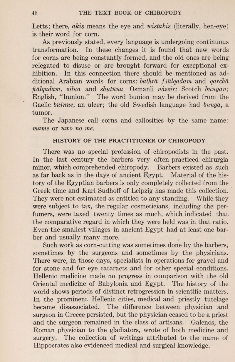 Letts; there, akis means the eye and wistakis (literally, hen-eye) is their word for corn. As previously stated, every language is undergoing continuous transformation. In these changes it is found that new words for corns are being constantly formed, and the old ones are being relegated to disuse or are brought forward for exceptional ex¬ hibition. In this connection there should be mentioned as ad¬ ditional Arabian words for corns: bathrd f talqadam and qarcha fialqadam, silua and shutuna Osmanli nassir; Scotch bunyan; English, “bunion.” The word bunion may be derived from the Gaelic buinne, an ulcer; the old Swedish language had bunga, a tumor. The Japanese call corns and callosities by the same name: mame or uwo no me. HISTORY OF THE PRACTITIONER OF CHIROPODY There was no special profession of chiropodists in the past. In the last century the barbers very often practiced chirurgia minor, which comprehended chiropody. Barbers existed as such as far back as in the days of ancient Egypt. Material of the his¬ tory of the Egyptian barbers is only completely collected from the Greek time and Karl Sudhoff of Leipzig has made this collection. They were not estimated as entitled to any standing. While they were subject to tax, the regular cosmeticians, including the per¬ fumers, were taxed twenty times as much, which indicated that the comparative regard in which they were held was in that ratio. Even the smallest villages in ancient Egypt had at least one bar¬ ber and usually many more. Such work as corn-cutting was sometimes done by the barbers, sometimes by the surgeons and sometimes by the physicians. There were, in those days, specialists in operations for gravel and for stone and for eye cataracts and for other special conditions. Hellenic medicine made no progress in comparison with the old Oriental medicine of Babylonia and Egypt. The history of the world shows periods of distinct retrogression in scientific matters. In the prominent Hellenic cities, medical and priestly tutelage became disassociated. The difference between physician and surgeon in Greece persisted, but the physician ceased to be a priest and the surgeon remained in the class of artisans. Galenos, the Roman physician to the gladiators, wrote of both medicine and surgery. The collection of writings attributed to the name of Hippocrates also evidenced medical and surgical knowledge.