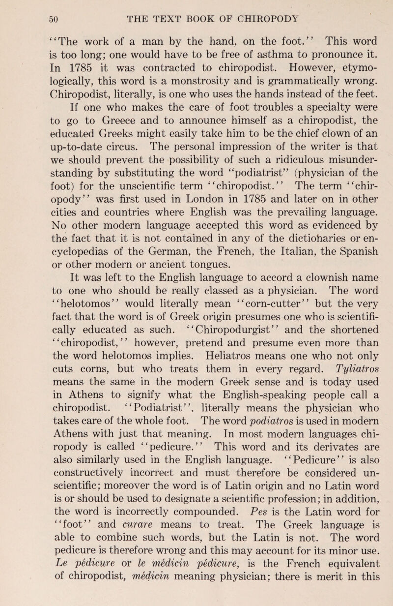 “The work of a man by the hand, on the foot.” This word is too long; one would have to be free of asthma to pronounce it. In 1785 it was contracted to chiropodist. However, etymo¬ logically, this word is a monstrosity and is grammatically wrong. Chiropodist, literally, is one who uses the hands instead of the feet. If one who makes the care of foot troubles a specialty were to go to Greece and to announce himself as a chiropodist, the educated Greeks might easily take him to be the chief clown of an up-to-date circus. The personal impression of the writer is that we should prevent the possibility of such a ridiculous misunder¬ standing by substituting the word “podiatrist” (physician of the foot) for the unscientific term “chiropodist.” The term “chir¬ opody” was first used in London in 1785 and later on in other cities and countries where English was the prevailing language. No other modern language accepted this word as evidenced by the fact that it is not contained in any of the dictionaries or en¬ cyclopedias of the German, the French, the Italian, the Spanish or other modern or ancient tongues. It was left to the English language to accord a clownish name to one who should be really classed as a physician. The word “helotomos” would literally mean “corn-cutter” but the very fact that the word is of Greek origin presumes one who is scientifi¬ cally educated as such. “ Chiropodurgist” and the shortened ‘ ‘ chiropodist, ’ ’ however, pretend and presume even more than the word helotomos implies. Heliatros means one who not only cuts corns, but who treats them in every regard. Tyliatros means the same in the modern Greek sense and is today used in Athens to signify what the English-speaking people call a chiropodist. “Podiatrist”, literally means the physician who takes care of the whole foot. The word podiatros is used in modern Athens with just that meaning. In most modern languages chi¬ ropody is called “pedicure.” This word and its derivates are also similarly used in the English language. “Pedicure”* is also constructively incorrect and must therefore be considered un¬ scientific; moreover the word is of Latin origin and no Latin word is or should be used to designate a scientific profession; in addition, the word is incorrectly compounded. Pes is the Latin word for “foot” and curare means to treat. The Greek language is able to combine such words, but the Latin is not. The word pedicure is therefore wrong and this may account for its minor use. Le pedicure or le medicin pedicure, is the French equivalent of chiropodist, medicin meaning physician; there is merit in this