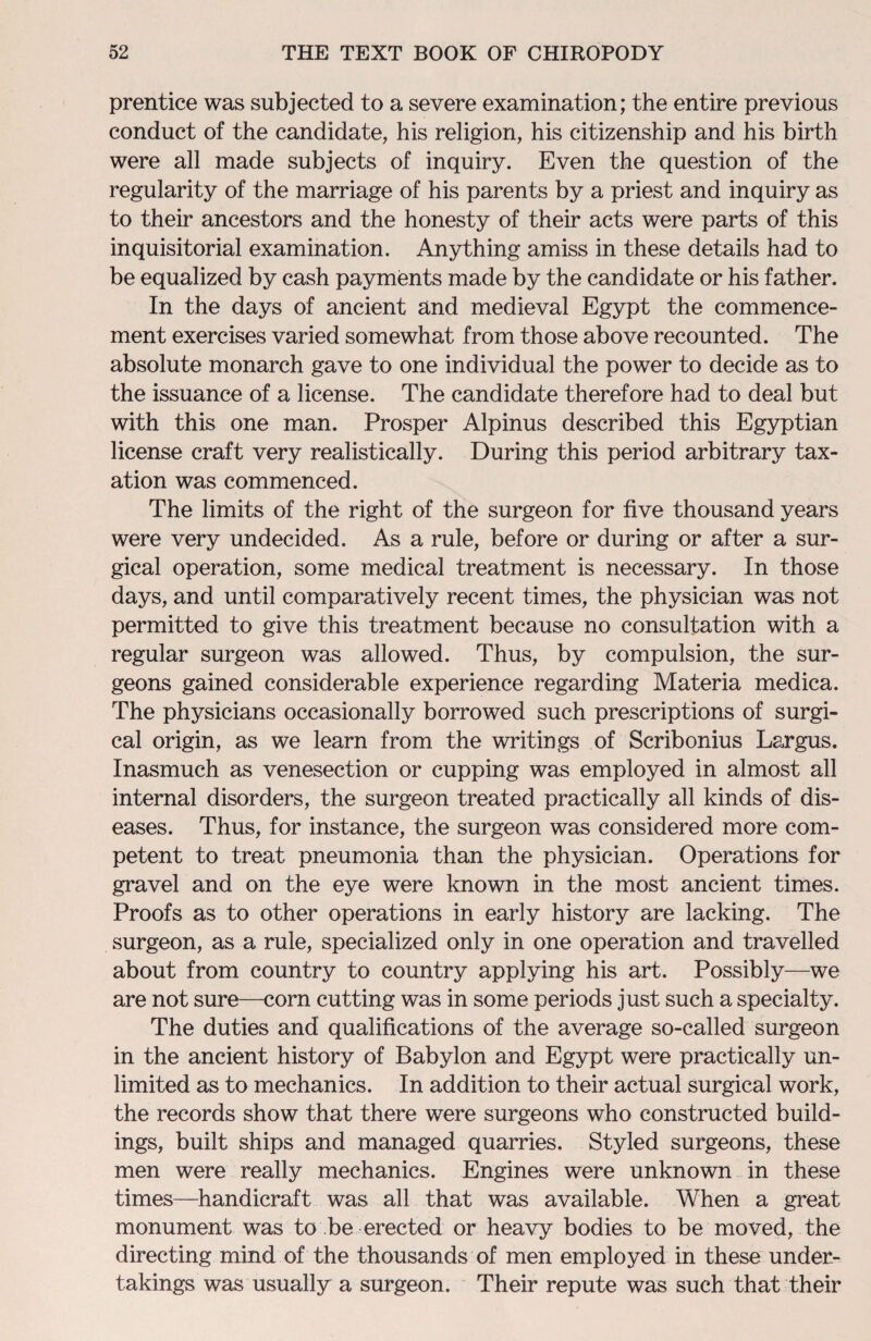 prentice was subjected to a severe examination; the entire previous conduct of the candidate, his religion, his citizenship and his birth were all made subjects of inquiry. Even the question of the regularity of the marriage of his parents by a priest and inquiry as to their ancestors and the honesty of their acts were parts of this inquisitorial examination. Anything amiss in these details had to be equalized by cash payments made by the candidate or his father. In the days of ancient and medieval Egypt the commence¬ ment exercises varied somewhat from those above recounted. The absolute monarch gave to one individual the power to decide as to the issuance of a license. The candidate therefore had to deal but with this one man. Prosper Alpinus described this Egyptian license craft very realistically. During this period arbitrary tax¬ ation was commenced. The limits of the right of the surgeon for five thousand years were very undecided. As a rule, before or during or after a sur¬ gical operation, some medical treatment is necessary. In those days, and until comparatively recent times, the physician was not permitted to give this treatment because no consultation with a regular surgeon was allowed. Thus, by compulsion, the sur¬ geons gained considerable experience regarding Materia medica. The physicians occasionally borrowed such prescriptions of surgi¬ cal origin, as we learn from the writings of Scribonius Largus. Inasmuch as venesection or cupping was employed in almost all internal disorders, the surgeon treated practically all kinds of dis¬ eases. Thus, for instance, the surgeon was considered more com¬ petent to treat pneumonia than the physician. Operations for gravel and on the eye were known in the most ancient times. Proofs as to other operations in early history are lacking. The surgeon, as a rule, specialized only in one operation and travelled about from country to country applying his art. Possibly—we are not sure—corn cutting was in some periods just such a specialty. The duties and qualifications of the average so-called surgeon in the ancient history of Babylon and Egypt were practically un¬ limited as to mechanics. In addition to their actual surgical work, the records show that there were surgeons who constructed build¬ ings, built ships and managed quarries. Styled surgeons, these men were really mechanics. Engines were unknown in these times—handicraft was all that was available. When a great monument was to be erected or heavy bodies to be moved, the directing mind of the thousands of men employed in these under¬ takings was usually a surgeon. Their repute was such that their