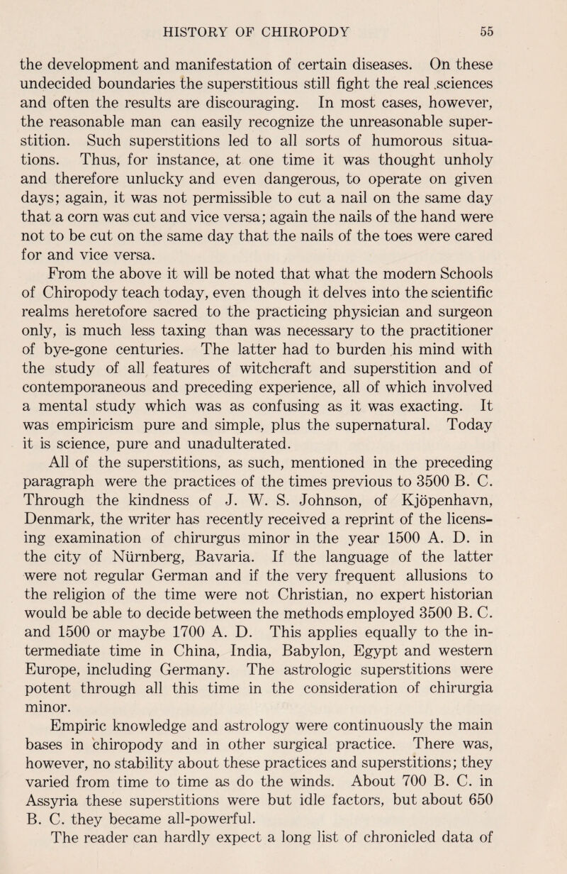 the development and manifestation of certain diseases. On these undecided boundaries the superstitious still fight the real .sciences and often the results are discouraging. In most cases, however, the reasonable man can easily recognize the unreasonable super¬ stition. Such superstitions led to all sorts of humorous situa¬ tions. Thus, for instance, at one time it was thought unholy and therefore unlucky and even dangerous, to operate on given days; again, it was not permissible to cut a nail on the same day that a corn was cut and vice versa; again the nails of the hand were not to be cut on the same day that the nails of the toes were cared for and vice versa. From the above it will be noted that what the modern Schools of Chiropody teach today, even though it delves into the scientific realms heretofore sacred to the practicing physician and surgeon only, is much less taxing than was necessary to the practitioner of bye-gone centuries. The latter had to burden his mind with the study of all features of witchcraft and superstition and of contemporaneous and preceding experience, all of which involved a mental study which was as confusing as it was exacting. It was empiricism pure and simple, plus the supernatural. Today it is science, pure and unadulterated. All of the superstitions, as such, mentioned in the preceding paragraph were the practices of the times previous to 3500 B. C. Through the kindness of J. W. S. Johnson, of Kjopenhavn, Denmark, the writer has recently received a reprint of the licens¬ ing examination of chirurgus minor in the year 1500 A. D. in the city of Ntirnberg, Bavaria. If the language of the latter were not regular German and if the very frequent allusions to the religion of the time were not Christian, no expert historian would be able to decide between the methods employed 3500 B. C. and 1500 or maybe 1700 A. D. This applies equally to the in¬ termediate time in China, India, Babylon, Egypt and western Europe, including Germany. The astrologic superstitions were potent through all this time in the consideration of chirurgia minor. Empiric knowledge and astrology were continuously the main bases in chiropody and in other surgical practice. There was, however, no stability about these practices and superstitions; they varied from time to time as do the winds. About 700 B. C. in Assyria these superstitions were but idle factors, but about 650 B. C. they became all-powerful. The reader can hardly expect a long list of chronicled data of