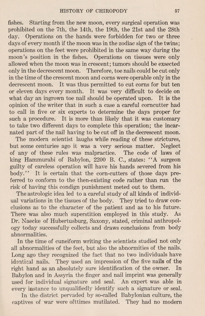 fishes. Starting from the new moon, every surgical operation was prohibited on the 7th, the 14th, the 19th, the 21st and the 28th day. Operations on the hands were forbidden for two or three days of every month if the moon was in the zodiac sign of the twins; operations on the feet were prohibited in the same way during the moon’s position in the fishes. Operations on tissues were only allowed when the moon was in crescent; tumors should be exsected only in the decrescent moon. Therefore, toe nails could be cut only in the time of the crescent moon and corns were operable only in the decrescent moon. It was thus permitted to cut corns for but ten or eleven days every month. It was very difficult to decide on what day an ingrown toe nail should be operated upon. It is the opinion of the writer that in such a case a careful corncutter had to call in five or six experts to determine the days proper for such a procedure. It is more than likely that it was customary to take two different days to complete this operation; the incar¬ nated part of the nail having to be cut off in the decrescent moon. The modern scientist laughs while reading of these strictures, but some centuries ago it was a very serious matter. Neglect of any of these rules was malpractice. The code of laws of king Hammurabi of Babylon, 2200 B. C., states: “A surgeon guilty of careless operation will have his hands severed from his body.” It is certain that the corn-cutters of those days pre¬ ferred to conform to the then-existing code rather than run the risk of having this condign punishment meted out to them. The astrologic idea led to a careful study of all kinds of individ¬ ual variations in the tissues of the body. They tried to draw con¬ clusions as to the character of the patient and as to his future. There was also much superstition employed in this study. As Dr. Naecke of Hubertusburg, Saxony, stated, criminal anthropol¬ ogy today successfully collects and draws conclusions from body abnormalities. In the time of cuneiform writing the scientists studied not only all abnormalities of the feet, but also the abnormities of the nails. Long ago they recognized the fact that no two individuals have identical nails. They used an impression of the five nails of the right hand as an absolutely sure identification of the owner. In Babylon and in Assyria the finger and nail imprint was generally used for individual signature and seal. An expert was able in every instance to unqualifiedly identify such a signature or seal. In the district pervaded by so-called Babylonian culture, the captives of war were ofttimes mutilated. They had no modern