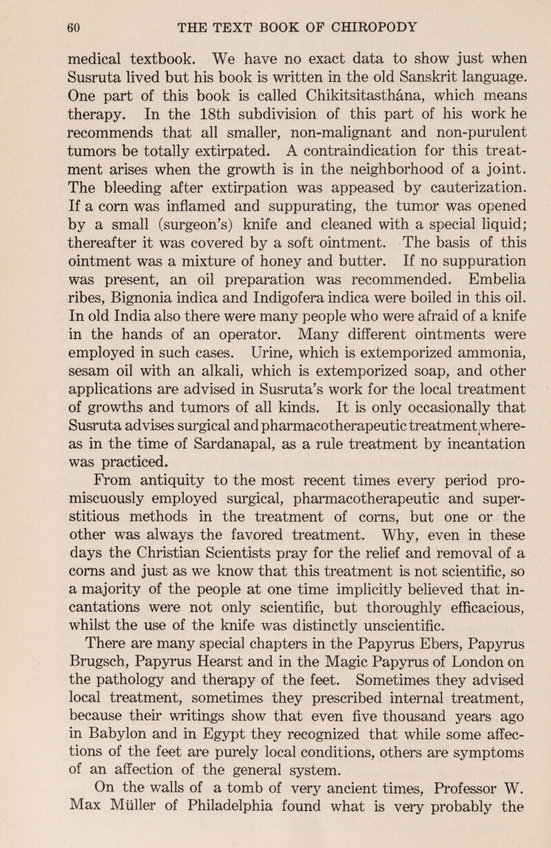 medical textbook. We have no exact data to show just when Susruta lived but his book is written in the old Sanskrit language. One part of this book is called Chikitsitasthana, which means therapy. In the 18th subdivision of this part of his work he recommends that all smaller, non-malignant and non-purulent tumors be totally extirpated. A contraindication for this treat¬ ment arises when the growth is in the neighborhood of a joint. The bleeding after extirpation was appeased by cauterization. If a corn was inflamed and suppurating, the tumor was opened by a small (surgeon’s) knife and cleaned with a special liquid; thereafter it was covered by a soft ointment. The basis of this ointment was a mixture of honey and butter. If no suppuration was present, an oil preparation was recommended. Embelia ribes, Bignonia indica and Indigofera indica were boiled in this oil. In old India also there were many people who were afraid of a knife in the hands of an operator. Many different ointments were employed in such cases. Urine, which is extemporized ammonia, sesam oil with an alkali, which is extemporized soap, and other applications are advised in Susruta’s work for the local treatment of growths and tumors of all kinds. It is only occasionally that Susruta advises surgical and pharmacotherapeutic treatment where¬ as in the time of Sardanapal, as a rule treatment by incantation was practiced. From antiquity to the most recent times every period pro¬ miscuously employed surgical, pharmacotherapeutic and super¬ stitious methods in the treatment of corns, but one or the other was always the favored treatment. Why, even in these days the Christian Scientists pray for the relief and removal of a corns and just as we know that this treatment is not scientific, so a majority of the people at one time implicitly believed that in¬ cantations were not only scientific, but thoroughly efficacious, whilst the use of the knife was distinctly unscientific. There are many special chapters in the Papyrus Ebers, Papyrus Brugsch, Papyrus Hearst and in the Magic Papyrus of London on the pathology and therapy of the feet. Sometimes they advised local treatment, sometimes they prescribed internal treatment, because their writings show that even five thousand years ago in Babylon and in Egypt they recognized that while some affec¬ tions of the feet are purely local conditions, others are symptoms of an affection of the general system. On the walls of a tomb of very ancient times, Professor W. Max Muller of Philadelphia found what is very probably the