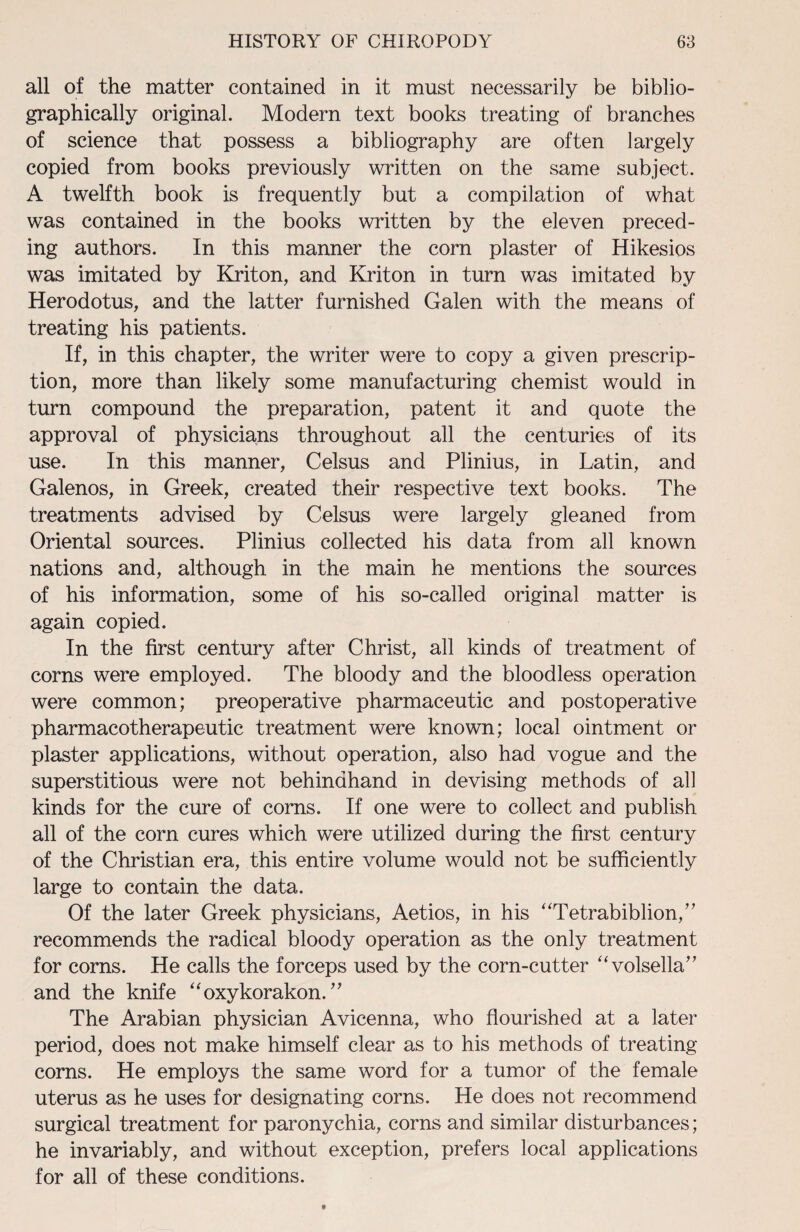 all of the matter contained in it must necessarily be biblio- graphically original. Modern text books treating of branches of science that possess a bibliography are often largely copied from books previously written on the same subject. A twelfth book is frequently but a compilation of what was contained in the books written by the eleven preced¬ ing authors. In this manner the corn plaster of Hikesios was imitated by Kriton, and Kriton in turn was imitated by Herodotus, and the latter furnished Galen with the means of treating his patients. If, in this chapter, the writer were to copy a given prescrip¬ tion, more than likely some manufacturing chemist would in turn compound the preparation, patent it and quote the approval of physicians throughout all the centuries of its use. In this manner, Celsus and Plinius, in Latin, and Galenos, in Greek, created their respective text books. The treatments advised by Celsus were largely gleaned from Oriental sources. Plinius collected his data from all known nations and, although in the main he mentions the sources of his information, some of his so-called original matter is again copied. In the first century after Christ, all kinds of treatment of corns were employed. The bloody and the bloodless operation were common; preoperative pharmaceutic and postoperative pharmacotherapeutic treatment were known; local ointment or plaster applications, without operation, also had vogue and the superstitious were not behindhand in devising methods of all kinds for the cure of corns. If one were to collect and publish all of the corn cures which were utilized during the first century of the Christian era, this entire volume would not be sufficiently large to contain the data. Of the later Greek physicians, Aetios, in his “Tetrabiblion,” recommends the radical bloody operation as the only treatment for corns. He calls the forceps used by the corn-cutter “volsella” and the knife “oxykorakon. ” The Arabian physician Avicenna, who flourished at a later period, does not make himself clear as to his methods of treating- corns. He employs the same word for a tumor of the female uterus as he uses for designating corns. He does not recommend surgical treatment for paronychia, corns and similar disturbances; he invariably, and without exception, prefers local applications for all of these conditions.