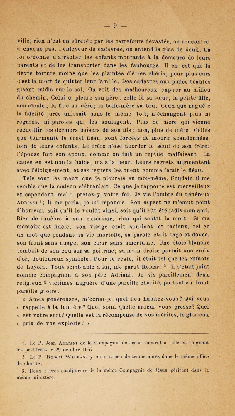 ville, rien n’est en sûreté; par les carrefours dévastés, on rencontre, à chaque pas, l'enleveur de cadavres, on entend le glas de deuil. La loi ordonne d'arracher les enfants mourants à la demeure de leurs parents et de les transporter dans les faubourgs. Il en est que la fièvre torture moins que les plaintes d’êtres chéris; pour plusieurs c’est la mort de quitter leur famille. Des cadavres aux plaies béantes gisent raidis sur le sol. On voit des malheureux expirer au milieu du chemin. Celui-ci pleure son père ; celle-là sa sœur; la petite fille, son aïeule ; la fiIJe sa mère; la belle-mère sa bru. Ceux que naguère la fidélité jurée unissait sous le même toit, n’échangent plus ni regards, ni paroles qui les soulagent. Plus de mère qui vienne recueillir les derniers baisers de son fils; non, plus de mère. Celles que tourmente le cruel fléau, sont forcées de mourir abandonnées, loin de leurs enfants. Le frère n’ose aborder le seuil de son frère; l’épouse fuit son époux, comme on fuit un reptile malfaisant. La cause en est non la haine, mais la peur. Leurs regrets augmentent avec l’éloignement, et ces regrets les tuent comme ferait le fléau. Tels sont les maux que je pleurais en moi-même. Soudain il me sembla que la maison s’ébranlait. Ce que je rapporte est merveilleux et cependant réel : prêtez-y votre foi. Je vis l’ombre du généreux Adriani i; il me parla, je lui répondis. Son aspect ne m’émut point d'horreur, soit qu’il le voulût ainsi, soit qu’il eût été jadis mon ami. Rien de funèbre à son extérieur, rien qui sentît la mort. Si ma mémoire est fidèle, son visage était souriant et radieux, tel en un mot que pendant sa vie mortelle, sa parole était sage et douce, son front sans nuage, son cœur sans amertume. Une étole blanche tombait de son cou sur sa poitrine; sa main droite portait une croix d’or, douloureux symbole. Pour le reste, il était tel que les enfants de Loyola. Tout semblable à lui, me parut Robert 1 2: il s était joint comme compagnon à son père Adriani. Je vis pareillement deux religieux 3 victimes naguère d’une pareille charité, portant au front pareille gloire. « Ames généreuses, m’écriai-je, quel lieu habitez-vous? Qui vous « rappelle à la lumière? Quel soin, quelle ardeur vous presse? Quel « est votre sort? Quelle est la récompense de vos mérites, le glorieux « prix de vos exploits ? » 1. Le P. Jean Adriani de la Compagnie de Jésus mourut à Lille en soignant les pestiférés le 29 octobre 1667. 2. Le P. Robert Waurans y mourut peu de temps après dans le même office de charité. 3. Deux Frères coadjuteurs de la même Compagnie de Jésus périrent dans le même ministère.