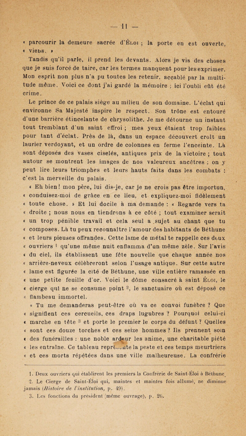 « parcourir la demeure sacrée d’ÉLOi ; la porte en est ouverte, « viens. » Tandis qu’il parle, il prend les devants. Alors je vis des choses que je suis forcé de taire, car les termes manquent pour les exprimer. Mon esprit non plus n’a pu toutes les retenir, accablé par la multi¬ tude même. Voici ce dont j’ai gardé la mémoire ; ici l’oubli eût été crime. Le prince de ce palais siège au milieu de son domaine. L’éclat qui environne Sa Majesté inspire le respect. Son trône est entouré d’une barrière étincelante de chrysolithe. Je me détourne un instant tout tremblant d’un saint effroi ; mes yeux étaient trop faibles pour tant d’éclat. Près de là, dans un espace découvert croît un laurier verdoyant, et un ordre de colonnes en ferme l’enceinte. Là sont déposés des vases ciselés, antiques prix de la victoire ; tout autour se montrent les images de nos valeureux ancêtres ; on y peut lire leurs triomphes et leurs hauts faits dans les combats : c’est la merveille du palais. « Eh bien! mon père, lui dis-je, car je ne crois pas être importun, « conduisez-moi de grâce en ce lieu, et expliquez-moi fidèlement « toute chose. » Et lui docile à ma demande : « Regarde vers ta « droite ; nous nous en tiendrons à ce côté ; tout examiner serait « un trop pénible travail et cela seul a .sujet au chant que tu <r composes. Là tu peux reconnaître l’amour des habitants de Béthune « et leurs pieuses offrandes. Cette lame de métal te rappelle ces deux « ouvriers 1 2 qu’une même nuit enflamma d’un même zèle. Sur l’avis « du ciel, ils établissent une fête nouvelle que chaque année nos « arrière-neveux célébreront selon l’usage antique. Sur cette autre « lame est figurée la cité de Béthune, une ville entière ramassée en « une petite feuille d’or. Voici le dôme consacré à saint Éloi, le « cierge qui ne se consume point 2, le sanctuaire où est déposé ce « flambeau immortel. « Tu me demanderas peut-être où va ce convoi funèbre ? Que « signifient ces cercueils, ces draps lugubres ? Pourquoi celui-ci « marche en tête 3 et porte le premier le corps du défunt ? Quelles « sont ces douze torches et ces seize hommes ? Ils prennent soin « des funérailles : une noble ardeur les anime, une charitable piété « les entraîne. Ce tableau reprè^nte la peste et ces temps meurtriers « et ces morts répétées dans une ville malheureuse. La confrérie 1. Deux ouvriers qui établirent les premiers la Confrérie de Saint-Éloi à Béthune 2. Le Cierge de Saint-Eloi qui, maintes et maintes fois allumé, ne diminue jamais (Histoire de Vinstitution, p. 49). 3. Les fonctions du président (même ouvrage), p. 26.
