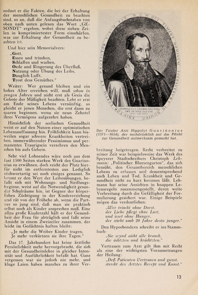 ordnet er die Fakten, die bei der Erhaltung der menschlichen Gesundheit zu beachten sind, so an, dab die Anfangsbuchstaben von oben nach unten gelesen das Wort „GE- SONDT“ ergeben, wobei diese sieben Zei- len in komprimiertester Form einschârfen, was zur Erhaltung der Gesundheit zu be¬ achten ist. Und hier sein Memorialvers: „Gott, Essen und trincken, Schlaffen und wachen, Oede und Ringerung des Überllub, Nutzung oder Übung des Leibs, Dauglich Lufft, Trost dess Gemüthes.“ Weiter: Wer gesund bleiben und ein hohes Alter erreichen will, mub schon in jungen Jahren und nicht erst als Greis die Gebote der Mâbigkeit beachten. Lebt er erst am Ende seines Lebens vernünftig, so gleicht er jenen Menschen, die erst dann zu sparen beginnen, wenn sie neun Zehntel ihres Vermôgens aufgezehrt haben. Hinsichtlich der seelischen Gesundheit weist er auf den Nutzen einer optimistischen Lebensauffassung hin. Frohlichkeit kann bis- weilen sogar schwere Krankheiten vertrei- ben, immerwâhrender Pessimismus und per¬ manentes Traurigsein verzehren den Men¬ schen bis aufs Gebein. Sehr viel Lohnendes wâre noch aus dem fast 1500 Seiten starken Werk des Guarino- nius zu erwâhnen, doch reicht der Platz hier- für nicht im entferntesten aus. Lediglich stichwortartig sei noch einiges genannt. So betont er den Wert der Leibesübungen, be- fabt sich mit Wohnungs- und Siedlungs- hygiene, weist auf die Notwendigkeit gesun- der Schulrâume hin, ist Gegner der kôrper- lichen Züchtigung in der Kindererziehung und rat von der Frühehe ab, wenn die Part¬ ner so jung sind, dab man sie praktisch selbst noch als Kinder ansprechen mub. Eine allzu grobe Kinderzahl hait er der Gesund¬ heit der Frau für abtrâglich und fabt seine Ansicht in einem Zweizeiler zusammen, der leicht im Gedâchtnis haften bleibt: „Je mehr die Weiber Kinder tragen, Je mehr verkürtzen sie ihre Tagen.“ Das 17. Jahrhundert hat keine ârztliche Persônlichkeit mehr hervorgebracht, die sich mit der Gesundheitslehre in gleicher Inten- sitât und Ausführlichkeit befabt hat. Ganz vergessen war sie jedoch nie mehr, und kluge Laien haben manches zu ihrer Ver- Der Tiroler Arzt Hippolvt Guarinonius (1571—1654), der nachdrücklich auf die Pflicht zur Gesundheit aufmerksam gemacht hat. breitung beigetragen. Recht verbreitet zu seiner Zeit war beispielsweise das Werk des Speyerer Stadtschreibers Christoph Leh- mann: „Politischer Blumengarten“, das sich bemüht, den Gesamtbereich menschlichen Lebens zu erfassen und dementsprechend auch Leben und Tod, Krankheit und Ge¬ sundheit nicht zu kurz kommen labt. Leh- mann hat seine Ansichten in knappen Le- bensregeln zusammengestellt, deren weite Verbreitung durch die Gefàlligkeit der For- mulierung gesichert war. Einige Beispiele mogen das verdeutlichen: „Wer trinckt ohne Durst, der Liebe pflegt ohne Lust, und isset ohne Hunger, der stirbt umb 20 Jahre desto junger/* Den Hypochondern schreibt er ins Stamm- buch: „Sie seynd nicht cille krcinck, die achtzten und kràchtzten.“ Vertrauen zum Arzt gilt ihm mit Recht als eine der wichtigsten Voraussetzungen der Heilung: „Defi Patient en Vertrauen und gunst, sterckt des Artztes Recept und Kunst.“