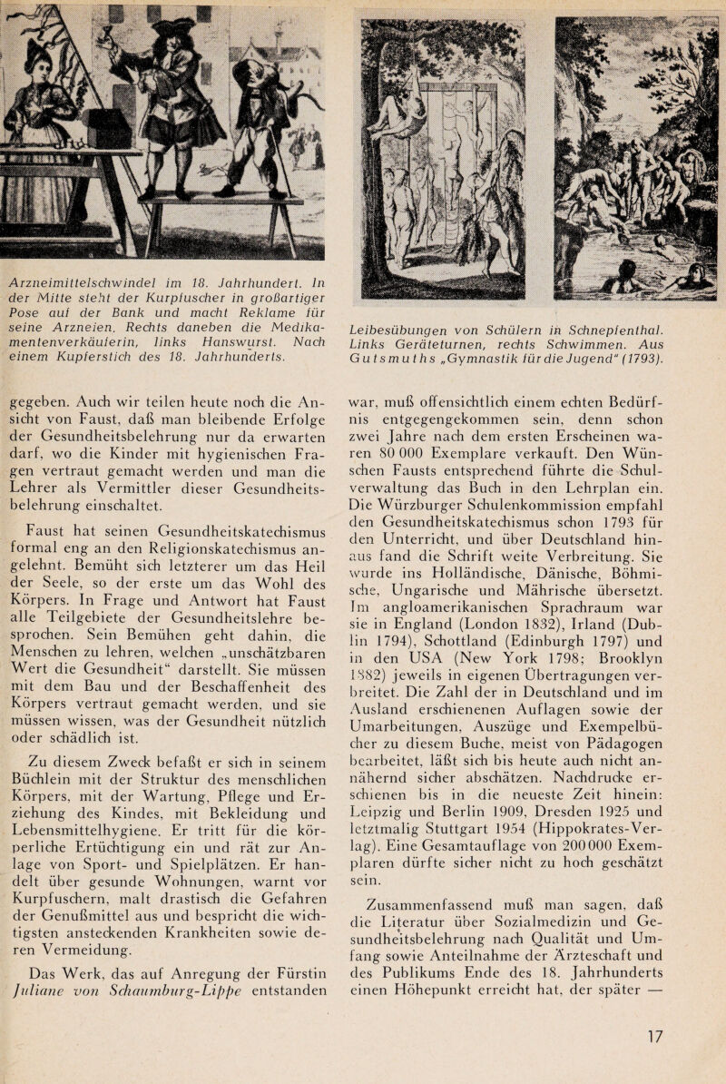 Arzneimittelschwindel im 18. Jahrhunclert. In der Mitte steht der Kurpluscher in groBartiger Pose aut der Bank und macht Reklame iür seine Arzneien. Rechts daneben die Medika- mentenverkaulerin, links Hanswurst. Nach einem Kupferstich des 18. Jahrhunderts. gegeben. Auch wir teilen heute noch die An- sicht von Faust, dafi man bleibende Erfolge der Gesundheitsbelehrung nur da erwarten darf, wo die Kinder mit hygienischen Fra- gen vertraut gemacht werden und man die Lehrer als Vermittler dieser Gesundheits¬ belehrung einschaltet. Faust hat seinen Gesundheitskatechismus formai eng an den Religionskatechismus an- gelehnt. Bemüht sich letzterer um das Heil der Seele, so der erste um das Wohl des Kôrpers. In Frage und Antwort hat Faust aile Teilgebiete der Gesundheitslehre be- sprochen. Sein Bemühen geht dahin, die Menschen zu lehren, welchen „unschâtzbaren Wert die Gesundheit“ darstellt. Sie müssen mit dem Bau und der Beschaffenheit des Kôrpers vertraut gemacht werden, und sie müssen wissen, was der Gesundheit nützlich oder schâdlich ist. Zu diesem Zweck befafit er sich in seinem Büchlein mit der Struktur des menschlichen Kôrpers, mit der Wartung, Pflege und Er- ziehung des Kindes, mit Bekleidung und Lebensmittelhygiene. Er tritt fur die kôr- perliche Ertüchtigung ein und rat zur An- lage von Sport- und Spielplâtzen. Er han- delt über gesunde Wohnungen, warnt vor Kurpfuschern, malt drastisch die Gefahren der Genubmittel aus und bespricht die wich- tigsten ansteckenden Krankheiten sowie de- ren Vermeidung. Das Werk, das auf Anregung der Fürstin Juliane von Schaumburg-Lïppe entstanden Leibesübungen von Schülern in Schnepfenthal. Links Geràteturnen, rechts Schwimmen. Aus Gutsmuths „Gymnastik für die Jugencl ( 1793). war, mufi offensichtlich einem echten Bedürf- nis entgegengekommen sein, denn schon zwei Jahre nach dem ersten Erscheinen wa- ren 80 000 Exemplare verkauft. Den Wün- schen Fausts entsprechend führte die Schul- verwaltung das Buch in den Lehrplan ein. Die Wiirzburger Schulenkommission empfahl den Gesundheitskatechismus schon 1793 für den Unterricht, und über Deutschland hin- aus fand die Schrift weite Verbreitung. Sie wurde ins Flollândische, Dânische, Bôhmi- sche, Ungarische und Mâhrische übersetzt. Im angloamerikanischen Sprachraum war sie in England (London 1832), Irland (Dub¬ lin 1794), Schottland (Edinburgh 1797) und in den USA (New York 1798; Brooklyn 1882) jeweils in eigenen Übertragungen ver- breitet. Die Zahl der in Deutschland und im Ausland erschienenen Auflagen sowie der Umarbeitungen, Auszüge und Exempelbü- cher zu diesem Bûche, meist von Pâdagogen bearbeitet, làbt sich bis heute auch nicht an- nâhernd sicher abschâtzen. Nachdrucke er- schienen bis in die neueste Zeit hinein: Leipzig und Berlin 1909, Dresden 1925 und letztmalig Stuttgart 1954 (Hippokrates-Ver- lag). Eine Gesamtauflage von 200 000 Exem- plaren dürfte sicher nicht zu hoch geschàtzt sein. Zusammenfassend muft man sagen, dab die Literatur über Sozialmedizin und Ge¬ sundheitsbelehrung nach Qualitât und Um- fang sowie Anteilnahme der Arzteschaft und des Publikums Ende des 18. Jahrhunderts einen Hôhepunkt erreicht hat, der spâter —