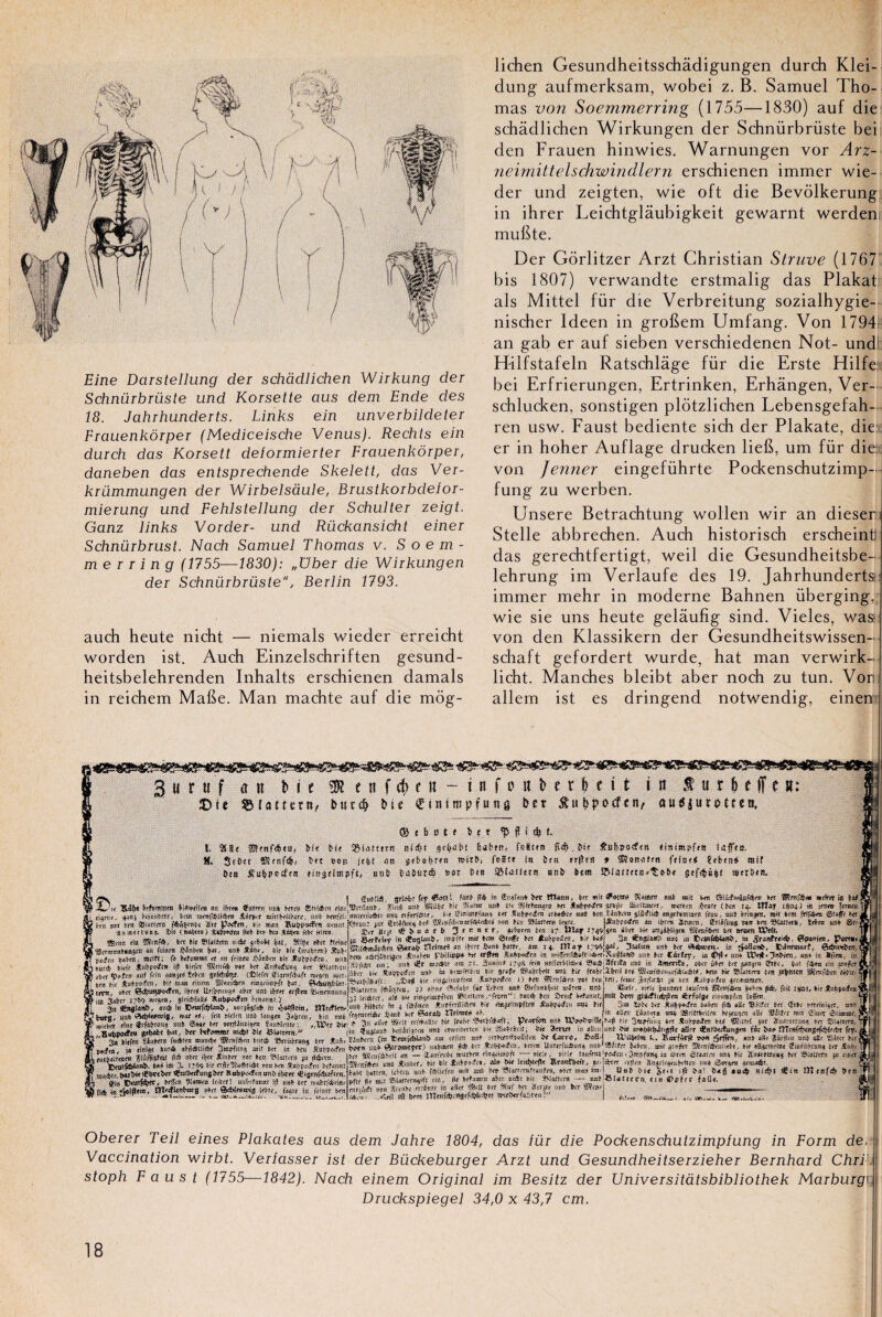 Eine Darstellung der schàdlichen Wirkung der Schnürbrüste und Korsette aus dem Ende des 18. Jahrhunderts. Links ein unverbildeter Frauenkôrper (Mediceische Venus). Rechts ein durch das Korsett delormierter Frauenkôrper, daneben das entsprechende Skelett, das Ver- krümmungen der Wirbelsàule, Brustkorbdelor- mierung und Fehlstellung der Schulter zeigt. Ganz links Vorder- und Rückansicht einer Schnürbrust. Nach Samuel Thomas v. Soem- m e r r i n g (1755—1830): „über die Wirkungen der Schnürbrüste, Berlin 1793. auch heute nicht — niemals wieder erreicht worden ist. Auch Einzelschriften gesund- heitsbelehrenden Inhalts erschienen damais in reichem Mafie. Man machte auf die môg- lichen Gesundheitsschâdigungen durch Klei- dung aufmerksam, wobei z. B. Samuel Tho¬ mas von Soemmerring (1755—1830) auf die schàdlichen Wirkungen der Schnürbrüste bei den Frauen hinwies. Warnungen vor Arz- neirnittelschwindlern erschienen immer wie¬ der und zeigten, wie oft die Bevolkerung in ihrer Leichtglâubigkeit gewarnt werdem mubte. Der Gorlitzer Arzt Christian Struve (1767 bis 1807) verwandte erstmalig das Plakat als Mittel für die Verbreitung sozialhygie- nischer Ideen in groftem Umfang. Von 1794 an gab er auf sieben verschiedenen Not- undl H-ilfstafeln Ratschlâge für die Erste Hilfe: bei Erfrierungen, Ertrinken, Erhàngen, Ver- schlucken, sonstigen plôtzlichen Lebensgefah- ren usw. Faust bediente sich der Plakate, die: er in hoher Auflage drucken liefi, um für die: von Jenner eingeführte Pockenschutzimp- fung zu werben. Unsere Betrachtung wollen wir an diesen Stelle abbrechen. Auch historisch erscheintl das gerechtfertigt, weil die Gesundheitsbe- lehrung im Verlaufe des 19. Jahrhunderts:: immer mehr in moderne Bahnen überging, wie sie uns heute gelàuhg sind. Vieles, was: von den Klassikern der Gesundheitswissen- schaft gefordert wurde, hat man verwirk- licht. Manches bleibt aber noch zu tun. Vori allem ist es dringend notwendig, einen 3 u r u f an b i e £Me flattera, SK enfc(>e« — infoiîberheit: in liitlefti: Dur# ftit eintmpfutîft fcc t £u$>po<fcn, a u umtet». © e b o t f b e t $ f t $ t I. SS8< ®inf<b«a, frU bit 55(.uttrn ni«f?t scbubf fsaben, foBun . î>if £ui»>o<f<rt tinimpfett hiffto. S. StCet son jtbt an ôi>r?o mirbi foB?t i« but irftta * «if bta «ubpcrff!t *s»3«iœpf<, «nb ba&ur* ssr Des snb »<« »«&«#. I guttîs» «îisbf |i<f> fan» (f* la Su«f»tt» >rr ttTan», »rr mit Xit»ra on» mil Ma Siifiuiaféi» te» ÏRmfé* Wftnt it ZJu SiNMawwm lte« «ntm> mi tetra «rtîécn rtneVto». ftetf mt SSà»» a» s* apte#» m MoireSn ifcnto.T, ««*<« «rat» (tan 14. ttl*t 1804) «a fmuu 1 »Wr.*, *>a) Mm inraféMéra Ai»*» «MMftetr. «a» temtt «Ilmot* <mi ttinfitu. ï'jmmfrni tn *»*«*« mptimmo fran, un» tomjra. su »rat jHgfeu &»<!' te» i »m M, w »«ms féûerau IM &OtK, n tenu «ma «mi e<Ü*ni* »«* *“ *»««<«* »<$«- » <*« a™*. StUfem un te»m«Nf». t*m un» Se? *iis (Htm) Ssÿwto ta» ï<» »*» mm *>x Kim Js» a<)t «>■*!* 3 » r “ 1 »- atterra tm 17 UUf r#> «ra 4tartmjttfip» S»««ten art trr«n Wtti. Sxtf'kt fn ÿaglanb. mi« mi» IK» «uft Ht tukeedm. ».» tsdi 3a lenslMti m» m . ta .Jtinfr»*. ÇSsrnM^ ^i!4>aai<i(n *» '<fOT &■«» am 14. J71 a 1» 1 -«jsai. Swtim un» u* >« ï-iitrowtf, &erm*ttt,l tm «aijîtirijeii Sun!-»» rbiliw» s» «9m Se»iw#»it in ti-r!îrofd!»f».*«.KnêfiH«> uu» fer Càrîr», m <£>#< an» «a* in *û»n. .«•fl*! «t». >»!» «Sf müStf «n ît. 3aatii» »7v* iris «n8n»lit!a< S5i«*;3lrifa uut in cbt itet trr 8*»tnt S»t. f**n tin mf s»f! »•» tWTîrftn a»» à» »<» 9»»f» 49»SrWt uni fi» frnSrlîfti» ftt ®<of*r»nrtail«li!t», »»?» ait SSfnttmt lis 5»&f!ttn gÇmr<it1l »«!»• I ..ét'oil »ir rmô.ti»s?lr«t .fnUiiMftH t) »»n ®îrnft»rn sur ton tfll, ftmr 3«(fc»Sit ju ôrn üjbpuifii ^rrfijimtn. ■an.ntilua». îsit L ®tnn <io in »i< »l»!»«n n;*t «»s»î 9iiç» rttr fttinr j 3(tn.na*«as<n «1 f«nra Sf&ninm , ns» . sir sir (iw»r»n) ^uf- 1 j>t<ft» »»»«! • »»l« ; f« W«an»* « «n tria»» iiSatra »lt Xt>ït«ftn, un» i Miré »«!f Jfubasnff* ijf »!<!«■ fRraté »»f het «uétsfunn »« SPiaHnn ) s»tt «fnltn mf frm 4»bh» tftwî 8tftiî«5». (î!iri'« eirtraféaft wttim wrr. »»n Mt SwMtKÜm, K» Ma» rintm m0mtft fm ÇMwçblni. Sirnt, o»rt motm&xtm. Ifrti UtlVm«s» »»<» un» tt»»» «ffot ü^nfuniina hn> *ubix«f<!» ManBi l > «— -*<» --- -sr- ■Blaltrrn féùÿtta, s> «!>n» «tMt iit S<»tn auf CMuntlxl! u-St»» 8ü» jj Ic.éJtr. a!» wr ra^naft'ttu *»iirttr»,-f«t!f‘: taré »tn iJtiKf »rf»nn!, Îin »»6 la E»tafrWuu> aursûnln». m A»H»r,o îHttftm. un» WM»» la » l'Aînm *:i»irf8ié« ».< rttj»itn>fl« JWnaiffu a« fit 3» Sÿta it» *af»»/fn aabra Jé «Ut S.'ifcr trr 8t»r mtrai»»», uns J , ij Suai M» W*** «y , '» UHB. Wn«« m» •JBrlWdtr» ta^tu nilr *».(« mu 81a,T ciuarnt.*1! ? md?t ^ W m î>« 3m#t i» «Scnjanî J» aütt #nt*<Aun$<n iit U* fq?. If^ïJrïw'e» mnàx &Mton tu té ®truhmM ttr ÊuhJw»**™ G» 4« m* >< Cxrro, Safi-j i,. tw» $àr$m n»» <8? *<t *d tkkt M* mit ttr il ^ sm'txfm hor» e»* ter tenu Uat«rf«*an% ooAWittt ^ra, aj*f , t-K &vnmt ^i«nh*raa% ^T^rSStnfiS » ~ 4«n«»t rln«u»nj - at»;. . ait!» , Jarafro,l.« itrm «&««»* Ht 3n«»«.m, »« »W«» 4 X !?««♦» «**«<** «a Ma *u4«f»r»tfan«l ««» -W. »i» «» *» ar«tW,, f»«ter« «#« ânjrtr^t» »«. ««%« «««»». , . „ * ■ ■ * — ■•>• ■» - ■ - • * - ■ - b»um. ItMm an» îélitftn mn m* ta» 3>inttmffr«afra. »»« inaa im I Uni bit J<<! â >u<t 8i<b> €m tTlraf* Sia : »fir «t ».i Siuttirn^tft rin, tu «rfjmtn «»cr antt Me î»l«ttra — aal 8iatirrn ti» 4>»ftf f a U«. , mm nta SetttX tVliatf in »fte «<S »« *«f *t Xmrt an» ter «<»> . «î«l tft «aiSirtorrn ! Strie. Mit fautai i«ulrat SîrattiKo tain, fut. fret î(pi, »ir Jtatjaita^ mâ Um jtdifluinlTO i6rf«ig< twisfiN i»ïe» iÇnlSüfunjSrr Si*».><fenmiSil>t«- «ijtnfiiufit». , «ia tafff» §,«»<« friter! «ntrfaaar If! a«» »rt waftOjSwiti ilié tn«ftiafa»8 oitr atWwnrts trtee, ùtjt« hi tVintr ara r “ ^r..:- _ .. m.aueaa.v. _... ÿ iit r&tijjtji* Mrt* <&>**<**„*. i te!» cr>.. — »» Obérer Teil eines Plakates aus dem Jahre 1804, das lür die Pockenschutzimpiung in Form dec Vaccination wirbt. Verlasser ist der Bückeburger Arzt und Gesundheitserzieher Bernhard Chri stoph Faust (1755—1842). Nach einem Original im Besitz der Universitatsbibliothek Marburgt Druckspiegel 34,0 x 43,7 cm.