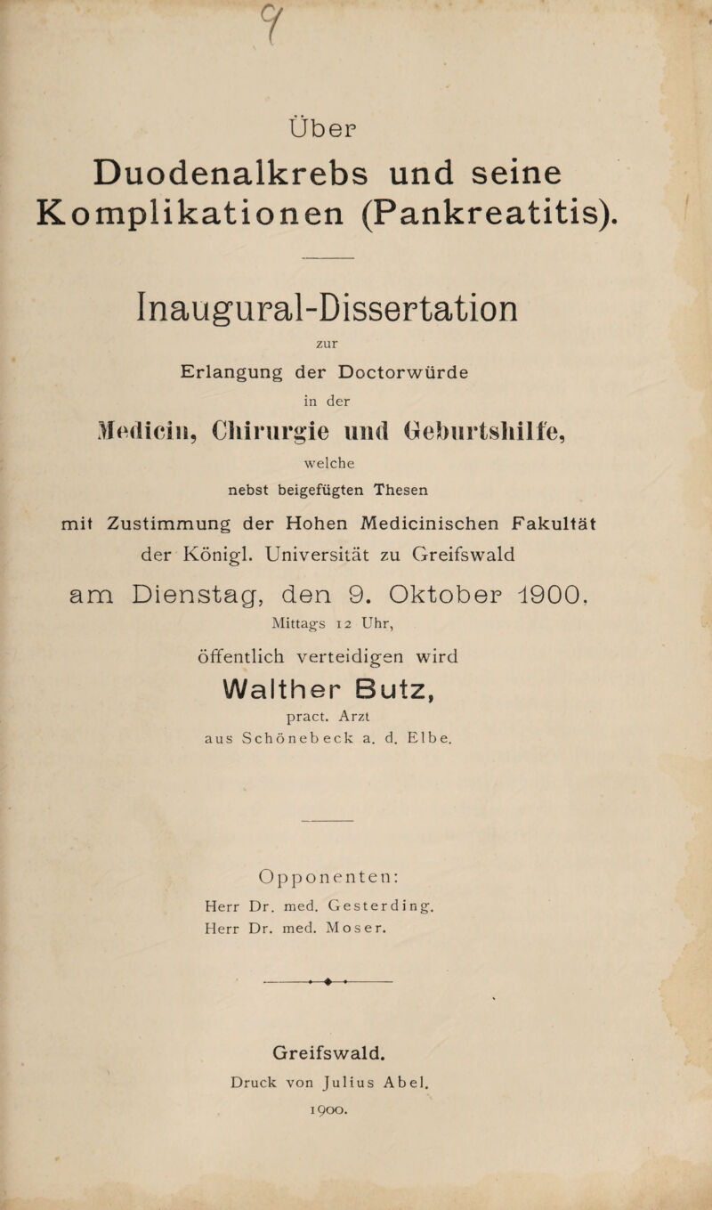 Uber Duodenalkrebs und seine Komplikationen (Pankreatitis). Inaugural-Dissertation Erlangung der Doctorwürde in der Mttdicin, Chirurgie und Geburtshilfe, welche nebst beigefügten Thesen mit Zustimmung der Hohen Medicinischen Fakultät der Königl. Universität zu Greifswald am Dienstag, den 9. Oktober i900. Mittags 12 Uhr, öffentlich verteidigen wird Walther Butz, pract. Arzt aus Schönebeck a. d. Elbe. Opponenten: Herr Dr. med. Gesterding. Herr Dr. med. Moser. Greifswald. Druck von Julius Abel.