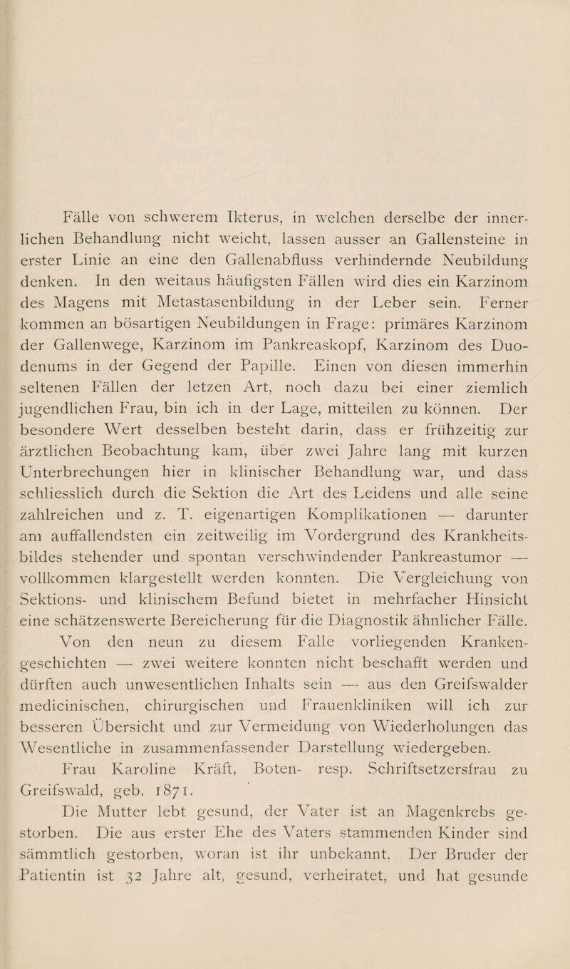 lichen Behandlung nicht weicht, lassen ausser an Gallensteine in erster Linie an eine den Gallenabfluss verhindernde Neubildung denken. In den weitaus häufigsten Fällen wird dies ein Karzinom des Magens mit Metastasenbildung in der Leber sein. Ferner kommen an bösartigen Neubildungen in Frage: primäres Karzinom der Gallenwege, Karzinom im Pankreaskopf, Karzinom des Duo¬ denums in der Gegend der Papille. Einen von diesen immerhin seltenen Fällen der letzen Art, noch dazu bei einer ziemlich jugendlichen Frau, bin ich in der Lage, mitteilen zu können. Der besondere Wert desselben besteht darin, dass er frühzeitig zur ärztlichen Beobachtung kam, über zwei Jahre lang mit kurzen Unterbrechungen hier in klinischer Behandlung war, und dass schliesslich durch die Sektion die Art des Leidens und alle seine zahlreichen und z. T. eigenartigen Komplikationen — darunter am auffallendsten ein zeitweilig im Vordergrund des Krankheits¬ bildes stehender und spontan verschwindender Pankreastumor — vollkommen klargestellt werden konnten. Die Vergleichung von Sektions- und klinischem Befund bietet in mehrfacher Hinsicht eine schätzenswerte Bereicherung für die Diagnostik ähnlicher Fälle. Von den neun zu diesem Falle vorliegenden Kranken¬ geschichten — zwei weitere konnten nicht beschafft werden und dürften auch unwesentlichen Inhalts sein — aus den Greifswalder medicinischen, chirurgischen und Frauenkliniken will ich zur besseren Übersicht und zur Vermeidung von Wiederholungen das Wesentliche in zusammenfassender Darstellung wiedergeben. Frau Karoline Kräft, Boten- resp. Schriftsetzersfrau zu Greifswald, geb. 1871. Die Mutter lebt gesund, der Vater ist an Magenkrebs ge¬ storben. Die aus erster Ehe des Vaters stammenden Kinder sind sämmtlich gestorben, woran ist ihr unbekannt. Der Bruder der Patientin ist 32 Jahre alt, gesund, verheiratet, und hat gesunde