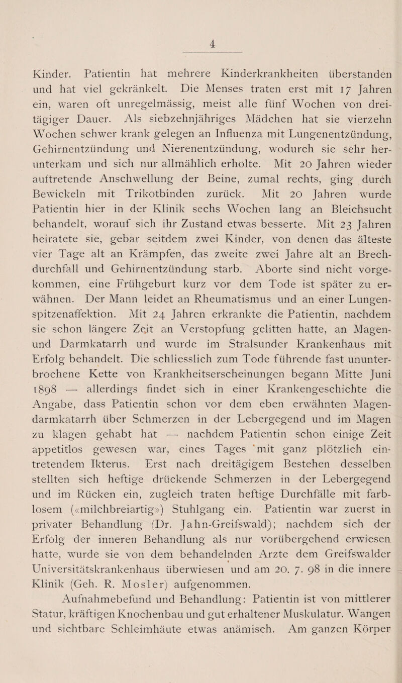 Kinder. Patientin hat mehrere Kinderkrankheiten überstanden und hat viel gekränkelt. Die Menses traten erst mit 17 Jahren ein, waren oft unregelmässig, meist alle fünf Wochen von drei¬ tägiger Dauer. Als siebzehnjähriges Mädchen hat sie vierzehn Wochen schwer krank gelegen an Influenza mit Lungenentzündung, Gehirnentzündung und Nierenentzündung, wodurch sie sehr her¬ unterkam und sich nur allmählich erholte. Mit 20 Jahren wieder aultretende Anschwellung der Beine, zumal rechts, ging durch Bewickeln mit Trikotbinden zurück. Mit 20 Jahren wurde Patientin hier in der Klinik sechs Wochen lang an Bleichsucht behandelt, worauf sich ihr Zustand etwas besserte. Mit 23 Jahren heiratete sie, gebar seitdem zwei Kinder, von denen das älteste vier Tage alt an Krämpfen, das zweite zwei Jahre alt an Brech¬ durchfall und Gehirnentzündung starb. Aborte sind nicht vorge¬ kommen, eine Frühgeburt kurz vor dem Tode ist später zu er¬ wähnen. Der Mann leidet an Rheumatismus und an einer Lungen¬ spitzenaffektion. Mit 24 Jahren erkrankte die Patientin, nachdem sie schon längere Zeit an Verstopfung gelitten hatte, an Magen- und Darmkatarrh und wurde im Stralsunder Krankenhaus mit Erfolg behandelt. Die schliesslich zum Tode führende fast ununter¬ brochene Kette von Krankheitserscheinungen begann Mitte Juni 1898 —- allerdings findet sich in einer Krankengeschichte die Angabe, dass Patientin schon vor dem eben erwähnten Magen¬ darmkatarrh über Schmerzen in der Lebergegend und im Magen zu klagen gehabt hat — nachdem Patientin schon einige Zeit appetitlos gewesen war, eines Tages mit ganz plötzlich ein¬ tretendem Ikterus. Erst nach dreitägigem Bestehen desselben stellten sich heftige drückende Schmerzen in der Lebergegend und im Rücken ein, zugleich traten heftige Durchfälle mit farb¬ losem («milchbreiartig») Stuhlgang ein. Patientin war zuerst in privater Behandlung (Dr. Jahn-Greifswald); nachdem sich der Erfolg der inneren Behandlung als nur vorübergehend erwiesen hatte, wurde sie von dem behandelnden Arzte dem Greifswalder 1 Universitätskrankenhaus überwiesen und am 20. 7. 98 in die innere Klinik (Geh. R. Mosler) aufgenommen. Aufnahmebefund und Behandlung: Patientin ist von mittlerer Statur, kräftigen Knochenbau und gut erhaltener Muskulatur. Wangen und sichtbare Schleimhäute etwas anämisch. Am ganzen Körper