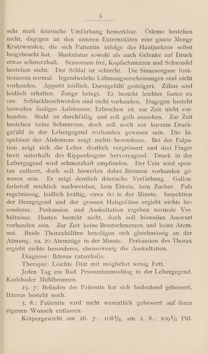 sehr stark ikterische Umfärbung bemerkbar. Ödeme bestehen nicht, dagegen an den unteren Extremitäten eine ganze Menge Kratzwunden, die sich Patientin infolge des Hautjuckens selbst beigebracht hat. Muskulatur sowohl als auch Gelenke auf Druck etwas schmerzhaft. Sensorium frei, Kopfschmerzen und Schwindel bestehen nicht. Der Schlaf ist schlecht. Die Sinnesorgane funk¬ tionieren normal. Irgendwelche Lähmungserscheinungen sind nicht vorhanden. Appetit leidlich, Durstgefühl gesteigert. Zähne sind leidlich erhalten. Zunge belegt. Es besteht leichter foetor ex ore. Schluckbeschwerden sind nicht vorhanden. Dagegen besteht bisweilen fauliges Aufstossen; Erbrechen ist zur Zeit nicht vor¬ handen. Stuhl ist durchfällig und soll gelb aussehen. Zur Zeit bestehen keine Schmerzen, doch soll noch vor kurzem Druck¬ gel ühl in der Lebergegend vorhanden gewesen sein. Die In¬ spektion des Abdomens zeigt nichts besonderes. Bei der Palpa¬ tion zeigt sich die Leber deutlich vergrössert und drei Finger breit unterhalb des Rippenbogens hervorragend. Druck in der Lebergegend wird schmerzhaft empfunden. Der Urin wird spon¬ tan entleert, doch soll bisweilen dabei Brennen vorhanden ge¬ wesen sein. Er zeigt deutlich ikterische Verfärbung. Gallen¬ farbstoff reichlich nachweisbar, kein Eiweis, kein Zucker. Puls regelmässig, leidlich kräftig, circa 6o in der Minute. Inspektion der Herzgegend und der grossen Halsgefässe ergiebt nichts be¬ sonderes. Perkussion und Auskultation ergeben normale Ver¬ hältnisse. Husten besteht nicht, doch soll bisweilen Auswurf vorhanden sein. Zur Zeit keine Brustschmerzen und keine Atem¬ not. Beide Thoraxhälften beteiligen sich gleichmässig an der Atmung; ca. 20 Atemzüge in der Minute. Perkussion des Thorax ergiebt nichts besonderes, ebensowenig die Auskultation. Diagnose: Ikterus catarrhalis. Therapie: Leichte Diät mit möglichst wenig Fett. Jeden Tag ein Bad. Priessnitzumschlag in der Lebergegend. Karlsbader Mühlbrunnen. 23. 7: Befinden der Patientin hat sich bedeutend gebessert, Ikterus besteht noch. 3. 8.: Patientin wird nicht wesentlich gebessert auf ihren eigenen Wunsch entlassen. Körpergewicht am 26. 7.: 108Y2, am 2. 8.: 109J/2 Pfd.