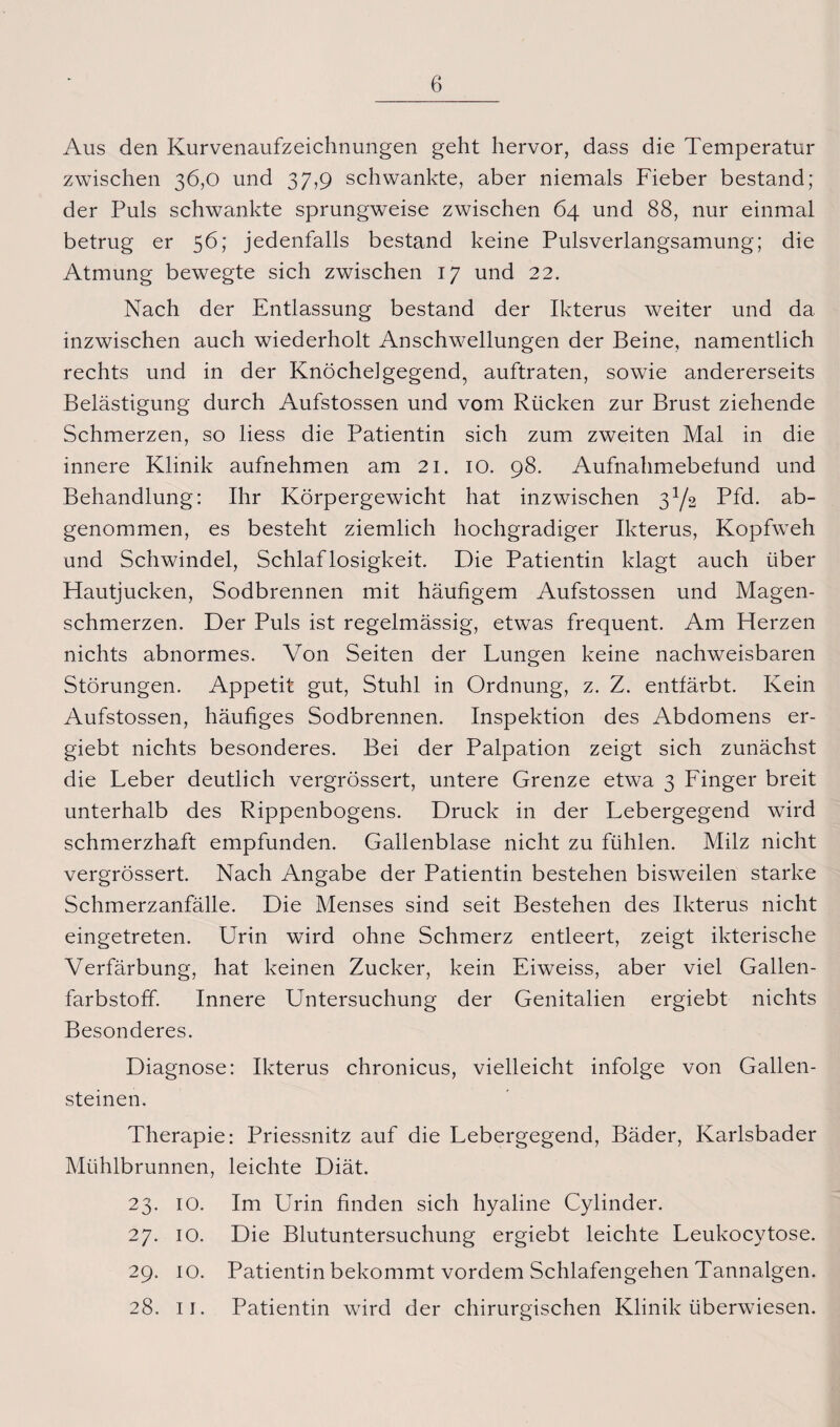 Aus den Kurvenaufzeichnungen geht hervor, dass die Temperatur zwischen 36,0 und 37,9 schwankte, aber niemals Fieber bestand; der Puls schwankte sprungweise zwischen 64 und 88, nur einmal betrug er 56; jedenfalls bestand keine Pulsverlangsamung; die Atmung bewegte sich zwischen 17 und 22. Nach der Entlassung bestand der Ikterus weiter und da inzwischen auch wiederholt Anschwellungen der Beine, namentlich rechts und in der Knöchelgegend, auftraten, sowie andererseits Belästigung durch Aufstossen und vom Rücken zur Brust ziehende Schmerzen, so liess die Patientin sich zum zweiten Mal in die innere Klinik aufnehmen am 21. IO. 98. Aufnahmebetund und Behandlung: Ihr Körpergewicht hat inzwischen 3Y2 Pfd. ab¬ genommen, es besteht ziemlich hochgradiger Ikterus, Kopfweh und Schwindel, Schlaflosigkeit. Die Patientin klagt auch über Hautjucken, Sodbrennen mit häufigem Aufstossen und Magen¬ schmerzen. Der Puls ist regelmässig, etwas frequent. Am Herzen nichts abnormes. Von Seiten der Lungen keine nachweisbaren Störungen. Appetit gut, Stuhl in Ordnung, z. Z. entfärbt. Kein Aufstossen, häufiges Sodbrennen. Inspektion des Abdomens er- giebt nichts besonderes. Bei der Palpation zeigt sich zunächst die Leber deutlich vergrössert, untere Grenze etwa 3 Finger breit unterhalb des Rippenbogens. Druck in der Lebergegend wird schmerzhaft empfunden. Gallenblase nicht zu fühlen. Milz nicht vergrössert. Nach Angabe der Patientin bestehen bisweilen starke Schmerzanfälle. Die Menses sind seit Bestehen des Ikterus nicht eingetreten. Urin wird ohne Schmerz entleert, zeigt ikterische Verfärbung, hat keinen Zucker, kein Eiweiss, aber viel Gallen¬ farbstoff. Innere Untersuchung der Genitalien ergiebt nichts Besonderes. Diagnose: Ikterus chronicus, vielleicht infolge von Gallen¬ steinen. Therapie: Priessnitz auf die Lebergegend, Bäder, Karlsbader Mühlbrunnen, leichte Diät. 23. IO. Im Urin finden sich hyaline Cylinder. 27. 10. Die Blutuntersuchung ergiebt leichte Leukocytose. 29. 10. Patientin bekommt vordem Schlafengehen Tannalgen. 28. 11. Patientin wird der chirurgischen Klinik überwiesen.