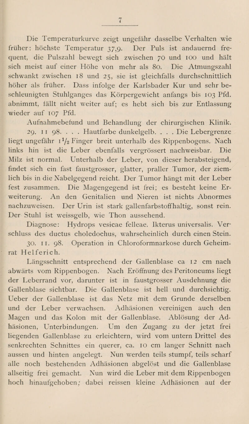 Die Temperaturkurve zeigt ungefähr dasselbe Verhalten wie früher: höchste Temperatur 37,9. Der Puls ist andauernd fre¬ quent, die Pulszahl bewegt sich zwischen 70 und 100 und hält sich meist auf einer Höhe von mehr als 80. Die Atmungszahl schwankt zwischen 18 und 25, sie ist gleichfalls durchschnittlich höher als früher. Dass infolge der Karlsbader Kur und sehr be¬ schleunigten Stuhlganges das Körpergewicht anfangs bis 103 Pfd. abnimmt, fällt nicht weiter auf; es hebt sich bis zur Entlassung wieder auf 107 Pfd. Aufnahmebefund und Behandlung der chirurgischen Klinik. 29. 1 1 98. • . . Hautfarbe dunkelgelb. . . . Die Lebergrenze liegt ungefähr U/2 Finger breit unterhalb des Rippenbogens. Nach links hin ist die Leber ebenfalls vergrössert nachweisbar. Die Milz ist normal. Unterhalb der Leber, von dieser herabsteigend, findet sich ein fast faustgrosser, glatter, praller Tumor, der ziem¬ lich bis in die Nabelgegend reicht. Der Tumor hängt mit der Leber fest zusammen. Die Magengegend ist frei; es besteht keine Er¬ weiterung. An den Genitalien und Nieren ist nichts Abnormes nachzuweisen. Der Urin ist stark gallenfarbstoffhaltig, sonst rein. Der Stuhl ist weissgelb, wie Thon aussehend. Diagnose: Hydrops vesicae felleae. Ikterus universalis. Ver¬ schluss des ductus choledochus, wahrscheinlich durch einen Stein. 30. 11. 98. Operation in Chloroformnarkose durch Geheim¬ rat Helfe rieh. Längsschnitt entsprechend der Gallenblase ca 12 cm nach abwärts vom Rippenbogen. Nach Eröffnung des Peritoneums liegt der Leberrand vor, darunter ist in faustgrosser Ausdehnung die Gallenblase sichtbar. Die Gallenblase ist hell und durchsichtig. Ueber der Gallenblase ist das Netz mit dem Grunde derselben und der Leber verwachsen. Adhäsionen vereinigen auch den Magen und das Kolon mit der Gallenblase. Ablösung der Ad¬ häsionen, Unterbindungen. Um den Zugang zu der jetzt frei liegenden Gallenblase zu erleichtern, wird vom untern Drittel des senkrechten Schnittes ein querer, ca. IO cm langer Schnitt nach aussen und hinten angelegt. Nun werden teils stumpf, teils scharf alle noch bestehenden Adhäsionen abgelöst und die Gallenblase allseitig frei gemacht. Nun wird die Leber mit dem Rippenbogen hoch hinaufgehoben; dabei reissen kleine Adhäsionen auf der