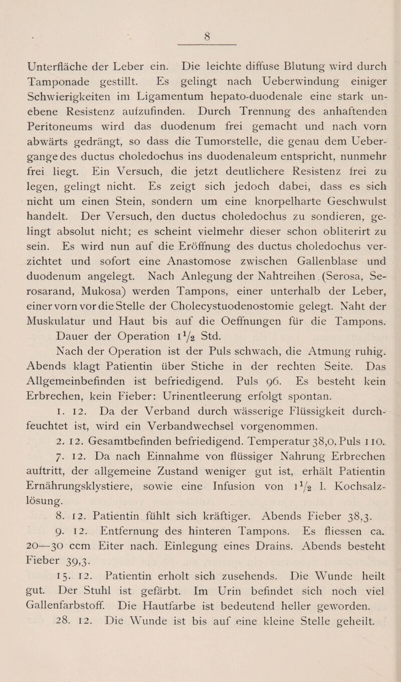 Unterfläche der Leber ein. Die leichte diffuse Blutung wird durch Tamponade gestillt. Es gelingt nach Ueberwindung einiger Schwierigkeiten im Ligamentum hepato-duodenale eine stark un¬ ebene Resistenz aufzufinden. Durch Trennung des anhaftenden Peritoneums wird das duodenum frei gemacht und nach vorn abwärts gedrängt, so dass die Tumorstelle, die genau dem Ueber- gangedes ductus choledochus ins duodenaleum entspricht, nunmehr frei liegt. Ein Versuch, die jetzt deutlichere Resistenz frei zu legen, gelingt nicht. Es zeigt sich jedoch dabei, dass es sich nicht um einen Stein, sondern um eine knorpelharte Geschwulst handelt. Der Versuch, den ductus choledochus zu sondieren, ge¬ lingt absolut nicht; es scheint vielmehr dieser schon obliterirt zu sein. Es wird nun auf die Eröffnung des ductus choledochus ver¬ zichtet und sofort eine Anastomose zwischen Gallenblase und duodenum angelegt. Nach Anlegung der Nahtreihen (Serosa, Se- rosarand, Mukosa) werden Tampons, einer unterhalb der Leber, einer vorn vor die Stelle der Cholecystuodenostomie gelegt. Naht der Muskulatur und Haut bis auf die Oeffnungen für die Tampons. Dauer der Operation U/2 Std. Nach der Operation ist der Puls schwach, die Atmung ruhig. Abends klagt Patientin über Stiche in der rechten Seite. Das Allgemeinbefinden ist befriedigend. Puls 96. Es besteht kein Erbrechen, kein Fieber: Urinentleerung erfolgt spontan. 1. 12. Da der Verband durch wässerige Flüssigkeit durch¬ feuchtet ist, wird ein Verbandwechsel vorgenommen. 2. 12. Gesamtbefinden befriedigend. Temperatur 38,0, Puls 110. 7. 12. Da nach Einnahme von flüssiger Nahrung Erbrechen auftritt, der allgemeine Zustand weniger gut ist, erhält Patientin Ernährungsklystiere, sowie eine Infusion von ] U2 1. Kochsalz¬ lösung. 8. 12. Patientin fühlt sich kräftiger. Abends Fieber 38,3. 9. 12. Entfernung des hinteren Tampons. Es fliessen ca. 20—30 ccm Eiter nach. Einlegung eines Drains. Abends besteht Fieber 39,3. 15. 12. Patientin erholt sich zusehends. Die Wunde heilt gut. Der Stuhl ist gefärbt. Im Urin befindet sich noch viel Gallenfarbstoff. Die Hautfarbe ist bedeutend heller geworden. 28. 12. Die Wunde ist bis auf eine kleine Stelle geheilt.
