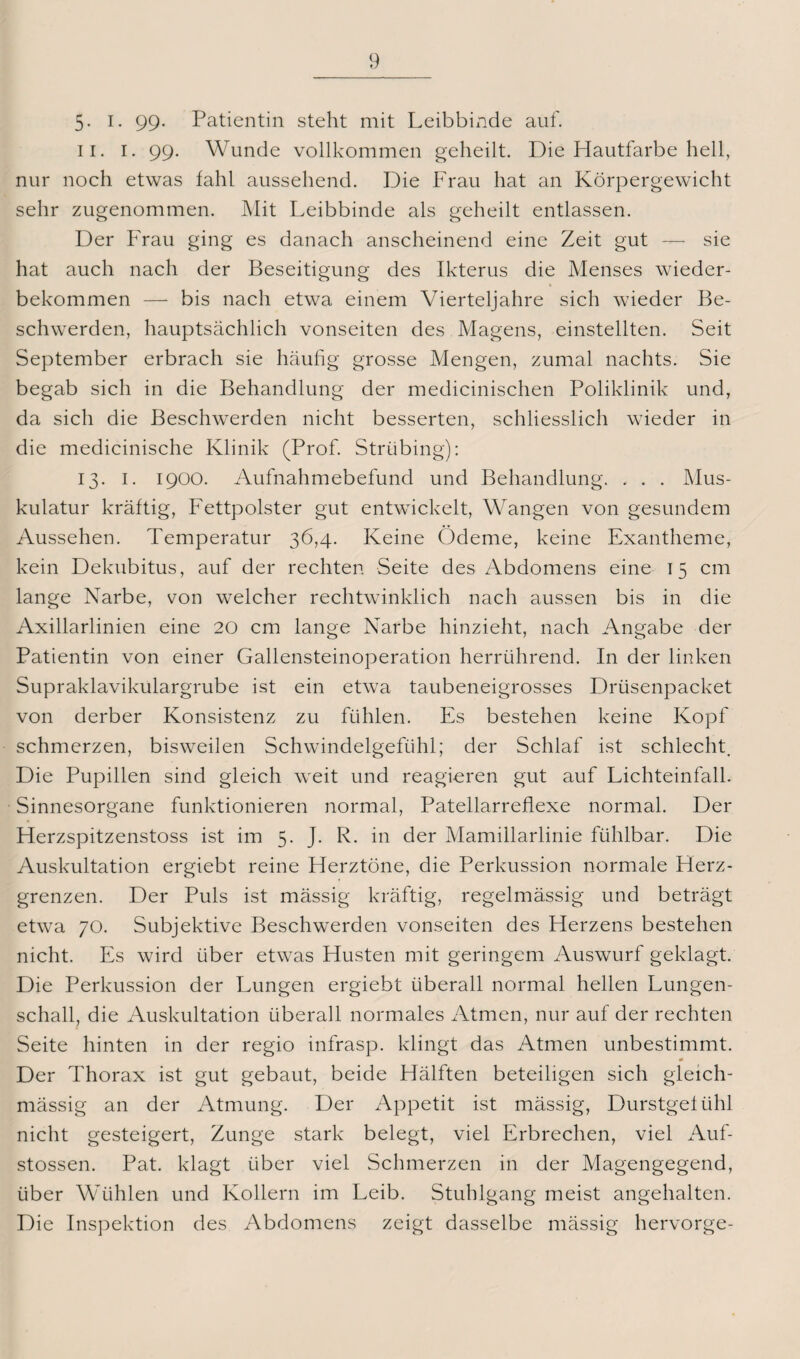 5- I. 99- Patientin steht mit Leibbinde auf. ii. I. 99. Wunde vollkommen geheilt. Die Hautfarbe hell, nur noch etwas fahl aussehend. Die Frau hat an Körpergewicht sehr zugenommen. Mit Leibbinde als geheilt entlassen. Der Frau ging es danach anscheinend eine Zeit gut — sie hat auch nach der Beseitigung des Ikterus die Menses wieder¬ bekommen — bis nach etwa einem Vierteljahre sich wieder Be¬ schwerden, hauptsächlich vonseiten des Magens, einstellten. Seit September erbrach sie häufig grosse Mengen, zumal nachts. Sie begab sich in die Behandlung der medicinischen Poliklinik und, da sich die Beschwerden nicht besserten, schliesslich wieder in die medicinische Klinik (Prof. Striibing): 13. 1. 1900. Aufnahmebefund und Behandlung. , . . Mus¬ kulatur kräftig, Fettpolster gut entwickelt, Wangen von gesundem Aussehen. Temperatur 36,4. Keine Ödeme, keine Exantheme, kein Dekubitus, auf der rechten Seite des Abdomens eine 15 cm lange Narbe, von welcher rechtwinklich nach aussen bis in die Axillarlinien eine 20 cm lange Narbe hinzieht, nach Angabe der Patientin von einer Gallensteinoperation herrührend. In der linken Supraklavikulargrube ist ein etwa taubeneigrosses Drüsenpacket von derber Konsistenz zu fühlen. Es bestehen keine Kopf schmerzen, bisweilen Schwindelgefühl; der Schlaf ist schlecht. Die Pupillen sind gleich weit und reagieren gut auf Lichteinfall. Sinnesorgane funktionieren normal, Patellarreflexe normal. Der Herzspitzenstoss ist im 5. J. R. in der Mamillarlinie fühlbar. Die Auskultation ergiebt reine Herztöne, die Perkussion normale Herz¬ grenzen. Der Puls ist mässig kräftig, regelmässig und beträgt etwa 70. Subjektive Beschwerden vonseiten des Herzens bestehen nicht. Es wird über etwas Husten mit geringem Auswurf geklagt. Die Perkussion der Lungen ergiebt überall normal hellen Lungen¬ schall, die Auskultation überall normales Atmen, nur auf der rechten Seite hinten in der regio infrasp. klingt das Atmen unbestimmt. * Der Thorax ist gut gebaut, beide Hälften beteiligen sich gleich- mässig an der Atmung. Der Appetit ist mässig, Durstgefühl nicht gesteigert, Zunge stark belegt, viel Erbrechen, viel Auf- stossen. Pat. klagt über viel Schmerzen in der Magengegend, über Wühlen und Kollern im Leib. Stuhlgang meist angehalten. Die Inspektion des Abdomens zeigt dasselbe mässig hervorge-