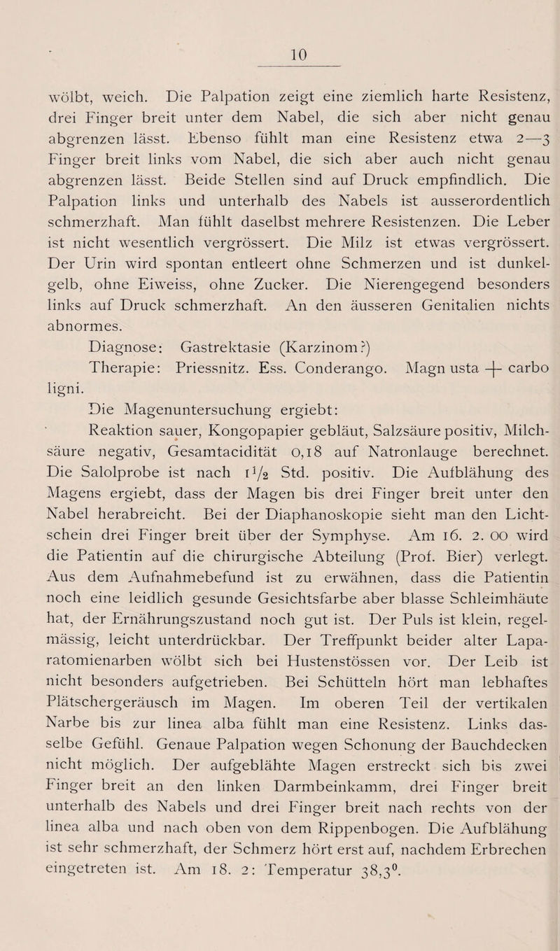 wölbt, weich. Die Palpation zeigt eine ziemlich harte Resistenz, drei Finger breit unter dem Nabel, die sich aber nicht genau abgrenzen lässt. Ebenso fühlt man eine Resistenz etwa 2—3 Finger breit links vom Nabel, die sich aber auch nicht genau abgrenzen lässt. Beide Stellen sind auf Druck empfindlich. Die Palpation links und unterhalb des Nabels ist ausserordentlich schmerzhaft. Man fühlt daselbst mehrere Resistenzen. Die Leber ist nicht wesentlich vergrössert. Die Milz ist etwas vergrössert. Der Urin wird spontan entleert ohne Schmerzen und ist dunkel¬ gelb, ohne Eiweiss, ohne Zucker. Die Nierengegend besonders links auf Druck schmerzhaft. An den äusseren Genitalien nichts abnormes. Diagnose: Gastrektasie (Karzinom?) Therapie: Priessnitz. Ess. Conderango. Magn usta. -[- carbo ligni. Die Magenuntersuchung ergiebt: Reaktion sauer, Kongopapier gebläut, Salzsäure positiv, Milch¬ säure negativ, Gesamtacidität 0,18 auf Natronlauge berechnet. Die Salolprobe ist nach O/2 Std. positiv. Die Aufblähung des Magens ergiebt, dass der Magen bis drei Finger breit unter den Nabel herabreicht. Bei der Diaphanoskopie sieht man den Licht¬ schein drei Finger breit über der Symphyse. Am 16. 2. 00 wird die Patientin auf die chirurgische Abteilung (Prof. Bier) verlegt. Aus dem Aufnahmebefund ist zu erwähnen, dass die Patientin noch eine leidlich gesunde Gesichtsfarbe aber blasse Schleimhäute hat, der Ernährungszustand noch gut ist. Der Puls ist klein, regel¬ mässig, leicht unterdrtickbar. Der Treffpunkt beider alter Lapa- ratomienarben wölbt sich bei FTustenstössen vor. Der Leib ist nicht besonders aufgetrieben. Bei Schütteln hört man lebhaftes Plätschergeräusch im Magen. Im oberen Teil der vertikalen Narbe bis zur linea alba fühlt man eine Resistenz. Links das¬ selbe Gefühl. Genaue Palpation wegen Schonung der Bauchdecken nicht möglich. Der aufgeblähte Magen erstreckt sich bis zwei Finger breit an den linken Darmbeinkamm, drei Finger breit unterhalb des Nabels und drei Finger breit nach rechts von der linea alba und nach oben von dem Rippenbogen. Die Aufblähung ist sehr schmerzhaft, der Schmerz hört erst auf, nachdem Erbrechen eingetreten ist. Am 18. 2: Temperatur 38,3°.
