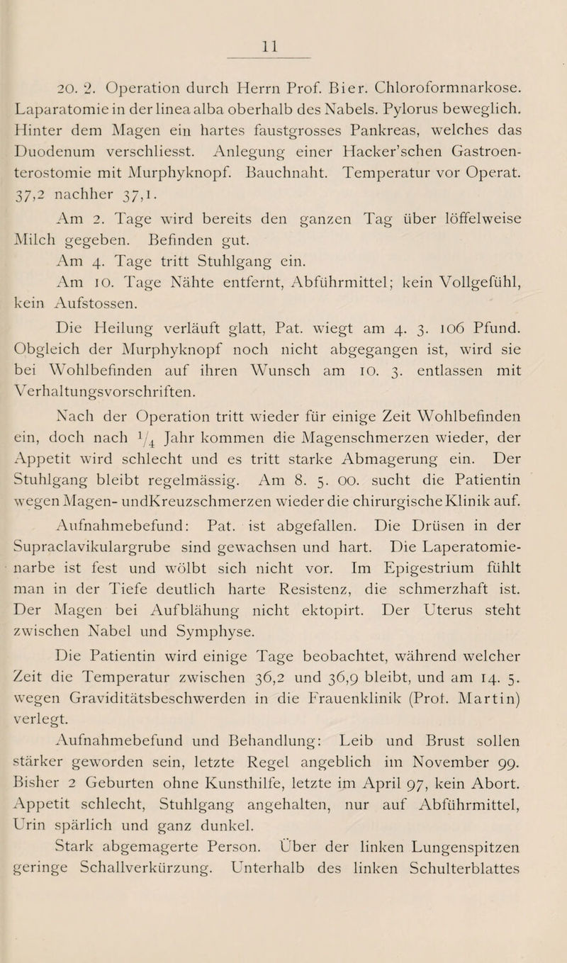 20. 2. Operation durch Herrn Prof. Bier. Chloroformnarkose. Laparatomie in der linea alba oberhalb des Nabels. Pylorus beweglich. Hinter dem Magen ein hartes faustgrosses Pankreas, welches das Duodenum verschliesst. Anlegung einer Hacker’schen Gastroen¬ terostomie mit Murphyknopf. Bauchnaht. Temperatur vor Operat. 37,2 nachher 37,i. Am 2. Tage wird bereits den ganzen Tag über löffelweise Milch gegeben. Befinden gut. Am 4. Tage tritt Stuhlgang ein. Am 10. Tage Nähte entfernt, Abführmittel; kein Vollgefühl, kein Aufstossen. Die Heilung verläuft glatt, Pat. wiegt am 4. 3. 106 Pfund. Obgleich der Murphyknopf noch nicht abgegangen ist, wird sie bei Wohlbefinden auf ihren Wunsch am 10. 3. entlassen mit Verhaltungsvorschriften. Nach der Operation tritt wieder für einige Zeit Wohlbefinden ein, doch nach 1/4 Jahr kommen die Magenschmerzen wieder, der x\ppetit wird schlecht und es tritt starke Abmagerung ein. Der Stuhlgang bleibt regelmässig. Am 8. 5. 00. sucht die Patientin wegen Magen- undKreuzschmerzen wieder die chirurgische Klinik auf. Aufnahmebefund: Pat. ist abgefallen. Die Drüsen in der Supraclavikulargrube sind gewachsen und hart. Die Laperatomie- narbe ist fest und wölbt sich nicht vor. Im Epigestrium fühlt man in der Tiefe deutlich harte Resistenz, die schmerzhaft ist. Der Magen bei Aufblähung nicht ektopirt. Der Uterus steht zwischen Nabel und Symphyse. Die Patientin wird einige Tage beobachtet, während welcher Zeit die Temperatur zwischen 36,2 und 36,9 bleibt, und am 14. 5. wegen Graviditätsbeschwerden in die Frauenklinik (Prof. Martin) verlegt. Aufnahmebefund und Behandlung: Leib und Brust sollen stärker geworden sein, letzte Regel angeblich im November 99. Bisher 2 Geburten ohne Kunsthilfe, letzte im April 97, kein Abort. Appetit schlecht, Stuhlgang angehalten, nur auf Abführmittel, Urin spärlich und ganz dunkel. Stark abgemagerte Person. Über der linken Lungenspitzen geringe Schallverkürzung. Unterhalb des linken Schulterblattes