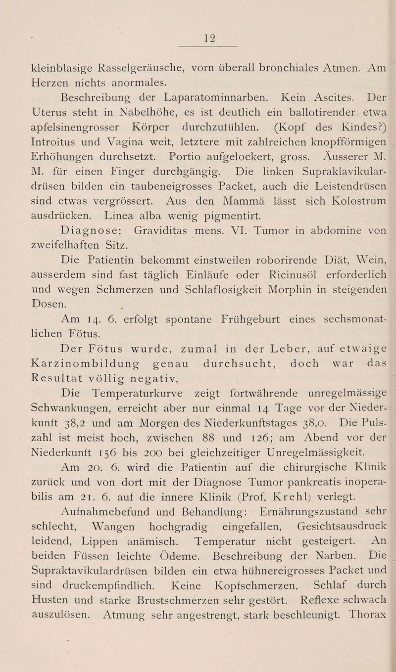 kleinblasige Rasselgeräusche, vorn überall bronchiales Atmen. Am Herzen nichts anormales. Beschreibung der Laparatominnarben. Kein Ascites. Der Uterus steht in Nabelhöhe, es ist deutlich ein ballotirender. etwa apfelsinengrosser Körper durchzulühlen. (Kopf des Kindes?) Introitus und Vagina weit, letztere mit zahlreichen knopfförmigen Erhöhungen durchsetzt. Portio aufgelockert, gross. Äusserer M. M. für einen Finger durchgängig. Die linken Supraklavikular- drüsen bilden ein taubeneigrosses Packet, auch die Leistendrüsen sind etwas vergrössert. Aus den Mammä lässt sich Kolostrum ausdrücken. Linea alba wenig pigmentirt. Diagnose: Graviditas mens. VI. Tumor in abdomine von zweifelhaften Sitz. Die Patientin bekommt einstweilen roborirende Diät, Wein, ausserdem sind fast täglich Einläufe oder Ricinusöl erforderlich und wegen Schmerzen und Schlaflosigkeit Morphin in steigenden Dosen. Am 14. 6. erfolgt spontane Frühgeburt eines sechsmonat¬ lichen Fötus. Der Fötus wurde, zumal in der Leber, auf etwaige Karzinombildung genau durchsucht, doch war das Resultat völlig negativ. Die Temperaturkurve zeigt fortwährende unregelmässige Schwankungen, erreicht aber nur einmal 14 Tage vor der Nieder¬ kunft 38,2 und am Morgen des Niederkunftstages 38,0. Die Puls¬ zahl ist meist hoch, zwischen 88 und 126; am Abend vor der Niederkunft 156 bis 200 bei gleichzeitiger Unregelmässigkeit. Am 20. 6. wird die Patientin auf die chirurgische Klinik zurück und von dort mit der Diagnose Tumor pankreatis inopera- bilis am 21. 6. auf die innere Klinik (Prof. Krehl) verlegt. Aufnahmebefund und Behandlung: Ernährungszustand sehr schlecht, Wangen hochgradig eingefallen, Gesichtsausdruck leidend, Lippen anämisch. Temperatur nicht gesteigert. An beiden Füssen leichte Ödeme. Beschreibung der Narben. Die Supraktavikulardrüsen bilden ein etwa hühnereigrosses Packet und sind druckempfindlich. Keine Kopfschmerzen. Schlaf durch Husten und starke Brustschmerzen sehr gestört. Reflexe schwach auszulösen. Atmung sehr angestrengt, stark beschleunigt. Thorax