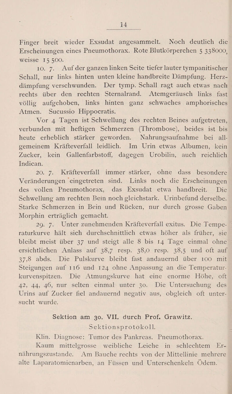 Finger breit wieder Exsudat angesammelt. Noch deutlich die Erscheinungen eines Pneumothorax. Rote Blutkörperchen 5 338000, weisse 15500. IO. 7. Auf der ganzen linken Seite tiefer lauter tympanitischer Schall, nur links hinten unten kleine handbreite Dämpfung. Herz¬ dämpfung verschwunden. Der tymp. Schall ragt auch etwas nach rechts über den rechten Sternalrand. Atemgeräusch links fast völlig aufgehoben, links hinten ganz schwaches amphorisches Atmen. Sucussio Hippocratis. Vor 4 Tagen ist Schwellung des rechten Beines aufgetreten, verbunden mit heftigen Schmerzen (Thrombose), beides ist bis heute erheblich stärker geworden. Nahrungsaufnahme bei all¬ gemeinem Kräfteverfall leidlich. Im Urin etwas Albumen, kein Zucker, kein Gallenfarbstoff, dagegen Urobilin, auch reichlich Indican. 20. 7. Kräfteverfall immer stärker, ohne dass besondere Veränderungen eingetreten sind. Links noch die Erscheinungen des vollen Pneumothorax, das Exsudat etwa handbreit. Die Schwellung am rechten Bein noch gleichstark. Urinbefund derselbe. Starke Schmerzen in Bein und Rücken, nur durch grosse Gaben Morphin erträglich gemacht. 29. 7. ETnter zunehmenden KräfteverfaJl exitus. Die Tempe¬ raturkurve hält sich durchschnittlich etwas höher als früher, sie bleibt meist über 37 und steigt alle 8 bis 14 Tage einmal ohne ersichtlichen Anlass auf 38,7 resp. 38,0 resp. 38,5 und oft auf 37,8 abds. Die Pulskurve bleibt fast andauernd über 100 mit Steigungen auf 116 und 124 ohne Anpassung an die Temperatur¬ kurvenspitzen. Die Atmungskurve hat eine enorme Höhe, oft 42, 44, 46, nur selten einmal unter 30. Die Untersuchung des Urins auf Zucker fiel andauernd negativ aus, obgleich oft unter¬ sucht wurde. Sektion am 30, VIL durch Prof. Grawitz. Sektionsprotokoll. Klin. Diagnose: Tumor des Pankreas. Pneumothorax. Kaum mittelgrosse weibliche Leiche in schlechtem Er¬ nährungszustände. Am Bauche rechts von der Mittellinie mehrere alte Laparatomienarben, an Füssen und Unterschenkeln Ödem.