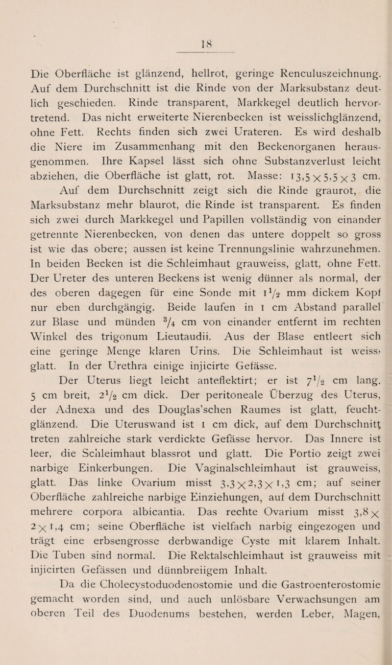 Die Oberfläche ist glänzend, hellrot, geringe Renculuszeichnung. Auf dem Durchschnitt ist die Rinde von der Marksubstanz deut¬ lich geschieden. Rinde transparent, Markkegel deutlich hervor¬ tretend. Das nicht erweiterte Nierenbecken ist weisslichglänzend, ohne Fett. Rechts finden sich zwei Urateren. Es wird deshalb die Niere im Zusammenhang mit den Beckenorganen heraus¬ genommen. Ihre Kapsel lässt sich ohne Substanzverlust leicht abziehen, die Oberfläche ist glatt, rot. Masse: I3,5x5ox3 cm- Auf dem Durchschnitt zeigt sich die Rinde graurot, die Marksubstanz mehr blaurot, die Rinde ist transparent. Es finden sich zwei durch Markkegel und Papillen vollständig von einander getrennte Nierenbecken, von denen das untere doppelt so gross ist wie das obere; aussen ist keine Trennungslinie wahrzunehmen. In beiden Becken ist die Schleimhaut grauweiss, glatt, ohne Fett. Der Ureter des unteren Beckens ist wenig dünner als normal, der des oberen dagegen für eine Sonde mit U/s mm dickem Kopf nur eben durchgängig. Beide laufen in i cm Abstand parallel zur Blase und münden 3/4 cm von einander entfernt im rechten Winkel des trigonum Lieutaudii. Aus der Blase entleert sich eine geringe Menge klaren Urins. Die Schleimhaut ist weiss» glatt. In der Urethra einige injicirte Gefässe. Der Uterus liegt leicht anteflektirt; er ist 71/2 cm lang. 5 cm breit, 2x/2 cm dick. Der peritoneale Überzug des Uterus, der Adnexa und des Douglas’schen Raumes ist glatt, feucht¬ glänzend. Die Uteruswand ist 1 cm dick, auf dem Durchschnitt treten zahlreiche stark verdickte Gefässe hervor. Das Innere ist leer, die Schleimhaut blassrot und glatt. Die Portio zeigt zwei narbige Einkerbungen. Die Vaginalschleimhaut ist grauweiss, glatt. Das linke Ovarium misst 3,3X2>3X!’3 cm; auf seiner Oberfläche zahlreiche narbige Einziehungen, auf dem Durchschnitt mehrere corpora albicantia. Das rechte Ovarium misst 3-»X 2xE4 cm; seine Oberfläche ist vielfach narbig eingezogen und trägt eine erbsengrosse derbwandige Cyste mit klarem Inhalt. Die Tuben sind normal. Die Rektalschleimhaut ist grauweiss mit injicirten Gefässen und dünnbreiigem Inhalt. Da die Cholecystoduodenostomie und die Gastroenterostomie gemacht worden sind, und auch unlösbare Verwachsungen am oberen Teil des Duodenums bestehen, werden Leber, Magen,