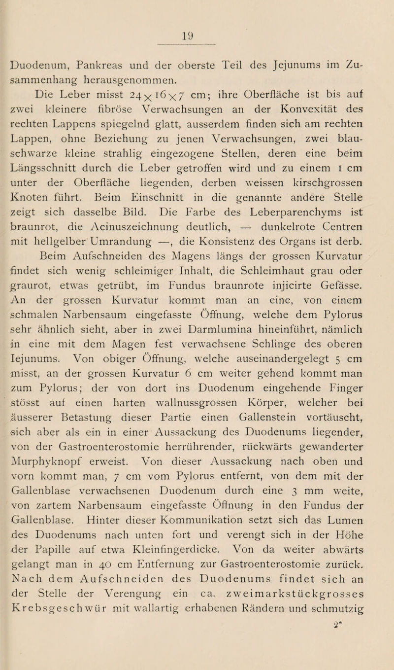 Duodenum, Pankreas und der oberste Teil des Jejunums im Zu¬ sammenhang herausgenommen. Die Leber misst 24^16><7 cm; ihre Oberfläche ist bis auf zwei kleinere fibröse Verwachsungen an der Konvexität des rechten Lappens spiegelnd glatt, ausserdem finden sich am rechten Lappen, ohne Beziehung zu jenen Verwachsungen, zwei blau¬ schwarze kleine strahlig eingezogene Stellen, deren eine beim Längsschnitt durch die Leber getroffen wird und zu einem I cm unter der Oberfläche liegenden, derben weissen kirschgrossen Knoten führt. Beim Einschnitt in die genannte andere Stelle zeigt sich dasselbe Bild. Die Farbe des Leberparenchyms ist braunrot, die Acinuszeichnung deutlich, — dunkelrote Centren mit hellgelber Umrandung —, die Konsistenz des Organs ist derb. Beim Aufschneiden des Magens längs der grossen Kurvatur findet sich wenig schleimiger Inhalt, die Schleimhaut grau oder graurot, etwas getrübt, im Fundus braunrote injicirte Gefässe. An der grossen Kurvatur kommt man an eine, von einem schmalen Narbensaum eingefasste Öffnung, welche dem Pylorus sehr ähnlich sieht, aber in zwei Darmlumina hineinführt, nämlich in eine mit dem Magen fest verwachsene Schlinge des oberen Iejunums. Von obiger Öffnung, welche auseinandergelegt 5 cm misst, an der grossen Kurvatur 6 cm weiter gehend kommt man zum Pylorus; der von dort ins Duodenum eingehende Finger stösst auf einen harten wallnussgrossen Körper, welcher bei äusserer Betastung dieser Partie einen Gallenstein vortäuscht, sich aber als ein in einer Aussackung des Duodenums liegender, von der Gastroenterostomie herrührender, rückwärts gewanderter Murphyknopf erweist. Von dieser Aussackung nach oben und vorn kommt man, 7 cm vom Pylorus entfernt, von dem mit der Gallenblase verwachsenen Duodenum durch eine 3 mm weite, von zartem Narbensaum eingefasste Öffnung in den Fundus der Gallenblase. Hinter dieser Kommunikation setzt sich das Lumen des Duodenums nach unten fort und verengt sich in der Höhe der Papille auf etwa Kleinfingerdicke. Von da weiter abwärts gelangt man in 40 cm Entfernung zur Gastroenterostomie zurück. Nach dem Aufschneiden des Duodenums findet sich an der Stelle der Verengung ein ca. zw ei markst lick grosses Krebsgeschwür mit wallartig erhabenen Rändern und schmutzig w2*