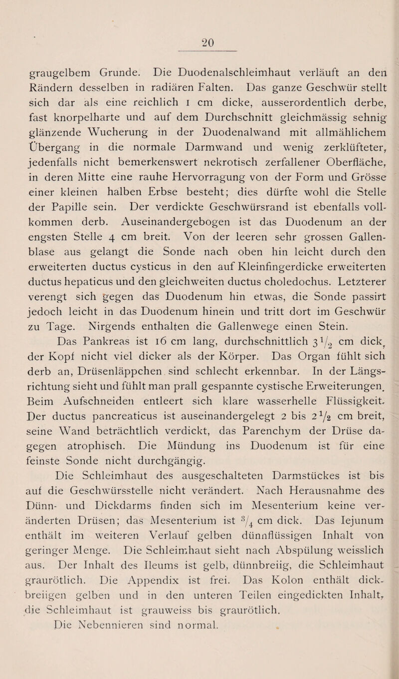 graugelbem Grunde. Die Duodenalschleimhaut verläuft an den Rändern desselben in radiären Falten. Das ganze Geschwür stellt sich dar als eine reichlich i cm dicke, ausserordentlich derbe, fast knorpelharte und auf dem Durchschnitt gleichmässig sehnig glänzende Wucherung in der Duodenalwand mit allmählichem Übergang in die normale Darmwand und wenig zerklüfteter, jedenfalls nicht bemerkenswert nekrotisch zerfallener Oberfläche, in deren Mitte eine rauhe Hervorragung von der Form und Grösse einer kleinen halben Erbse besteht; dies dürfte wohl die Stelle der Papille sein. Der verdickte Geschwürsrand ist ebenfalls voll¬ kommen derb. Auseinandergebogen ist das Duodenum an der engsten Stelle 4 cm breit. Von der leeren sehr grossen Gallen¬ blase aus gelangt die Sonde nach oben hin leicht durch den erweiterten ductus cysticus in den auf Kleinfingerdicke erweiterten ductus hepaticus und den gleichweiten ductus choledochus. Letzterer verengt sich gegen das Duodenum hin etwas, die Sonde passirt jedoch leicht in das Duodenum hinein und tritt dort im Geschwür zu Tage. Nirgends enthalten die Gallenwege einen Stein. Das Pankreas ist 16 cm lang, durchschnittlich 31/2 cm dick, der Kopf nicht viel dicker als der Körper. Das Organ fühlt sich derb an, Drüsenläppchen sind schlecht erkennbar. In der Längs¬ richtung sieht und fühlt man prall gespannte cystische Erweiterungen, Beim Aufschneiden entleert sich klare wasserhelle Flüssigkeit, Der ductus pancreaticus ist auseinandergelegt 2 bis 2^/2 cm breit, seine Wand beträchtlich verdickt, das Parenchvm der Drüse da- gegen atrophisch. Die Mündung ins Duodenum ist für eine feinste Sonde nicht durchgängig. Die Schleimhaut des ausgeschalteten Darmstückes ist bis auf die Geschwürsstelle nicht verändert. Nach Herausnahme des Dünn- und Dickdarms finden sich im Mesenterium keine ver¬ änderten Drüsen; das Mesenterium ist cm dick. Das Iejunum enthält im weiteren Verlauf gelben dünnflüssigen Inhalt von geringer Menge. Die Schleimhaut sieht nach Abspülung weisslich aus. Der Inhalt des Ileums ist gelb, dünnbreiig, die Schleimhaut graurötlich. Die Appendix ist frei. Das Kolon enthält dick¬ breiigen gelben und in den unteren Teilen eingedickten Inhalt, die Schleimhaut ist grauweiss bis graurötlich. Die Nebennieren sind normal.