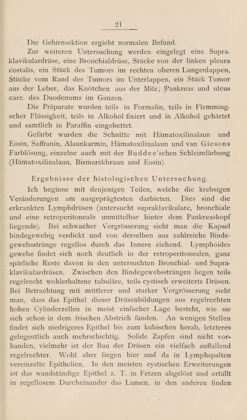 Die Gehirnsektion ergiebt normalen Befund. Zur weiteren Untersuchung werden eingelegt eine Supra- klavikulardrüse, eine Bronchialdrüse, Stücke von der linken pleura costalis, ein Stück des Tumors im rechten oberen Lungenlappen, Stücke vom Rand des Tumors im Unterlappen, ein Stück Tumor aus der Leber, das Knötchen aus der Milz; jPankreas und ulcus carc. des Duodenums im Ganzen. Die Präparate wurden teils in Formalin, teils in Flemming- scher Flüssigkeit, teils in Alkohol fixiert und in Alkohol gehärtet und sämtlich in Paraffin eingebettet. Gefärbt wurden die Schnitte mit Hämatoxilinalaun und Eosin, Saffranin, Alaunkarmin, Hämatoxilinalaun und van Giesons Farblösung, einzelne auch mit der Buddee’schen Schleimfärbung (Hämatoxilinalaun, Bismarckbraun und Eosin). Ergebnisse der histologischen Untersuchung. Ich beginne mit denjenigen Teilen, welche die krebsigen Veränderungen am ausgeprägtesten darbieten. Dies sind die erkrankten Lymphdrüsen (untersucht supraklavikuläre, bronchiale und eine retroperitoneale unmittelbar hinter dem Pankreaskopf liegende). Bei schwacher Vergrösserung sieht man die Kapsel bindegewebig verdickt und von derselben aus zahlreiche Binde- gewebsstränge regellos durch das Innere ziehend. Lymphoides gewebe findet sich noch deutlich in der retroperitonealen, ganz spärliche Reste davon in den untersuchten Bronchial- und Supra- klavikulardrüsen. Zwischen den Bindegewebssträngen liegen teils regelrecht wohlerhaltene tubuläre, teils cystisch erweiterte Drüsen. Bei Betrachtung mit mittlerer und starker Vergrösserung sieht man, dass das Epithel dieser Drüsenbildungen aus regelrechten hohen Cylinderzellen in meist einfacher Lage besteht, wie sie sich schon in dem frischen Abstrich fanden. An wenigen Stellen findet sich niedrigeres Epithel bis zum kubischen herab, letzteres gelegentlich auch mehrschichtig. Solide Zapfen sind nicht vor¬ handen, vielmehr ist der Bau der Drüsen ein vielfach auffallend regelrechter. Wohl aber liegen hier und da in Lymphspalten vereinzelte Epithelien. In den meisten cystischen Erweiterungen ist das wandständige Epithel z. T. in Fetzen abgelöst und erfüllt in regellosem Durcheinander das Lumen, in den anderen finden