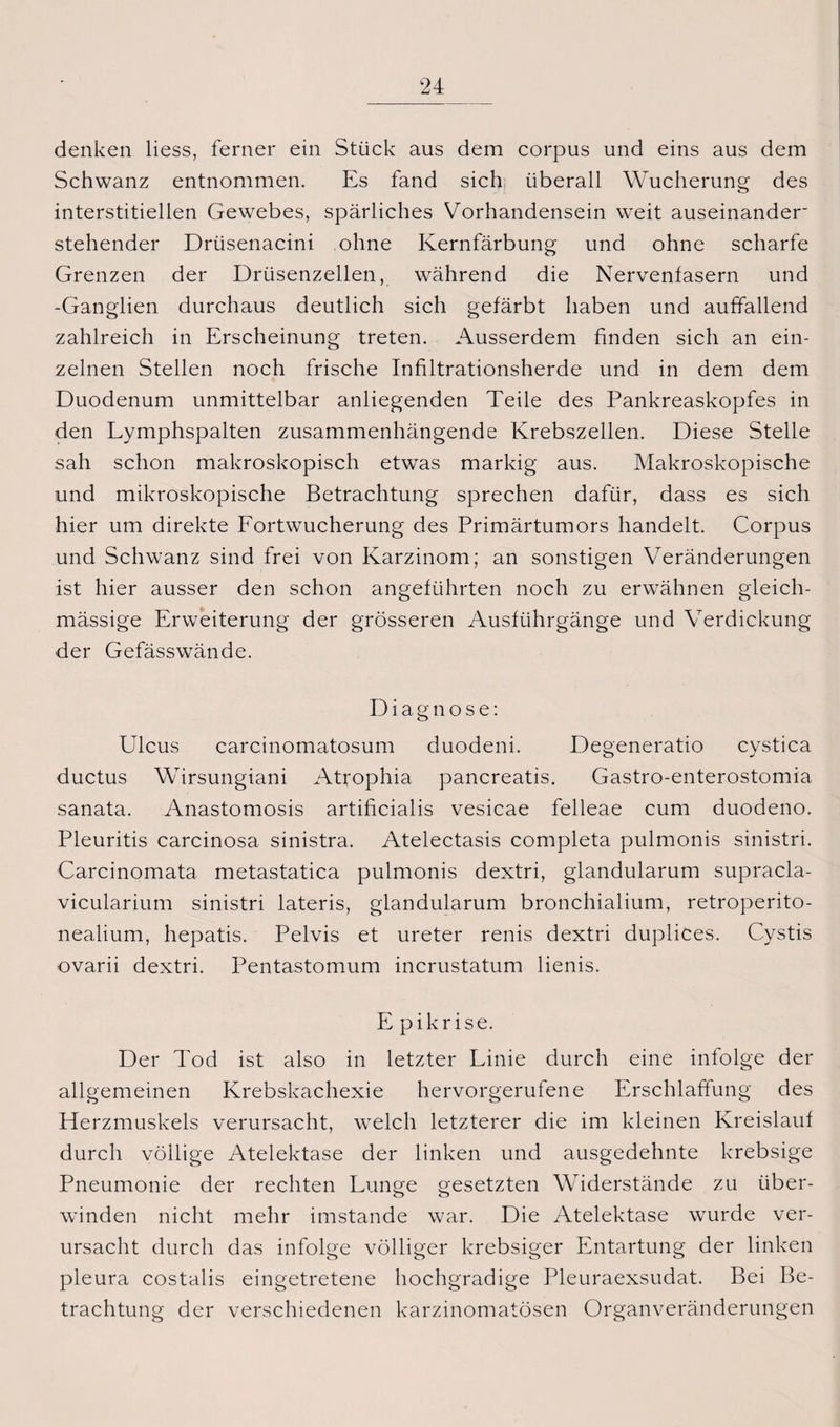 denken liess, ferner ein Stück aus dem corpus und eins aus dem Schwanz entnommen. Es fand sich überall Wucherung des interstitiellen Gewebes, spärliches Vorhandensein weit auseinander- stehender Drüsenacini ohne Kernfärbung und ohne scharfe Grenzen der Drüsenzellen, während die Nervenfasern und -Ganglien durchaus deutlich sich gefärbt haben und auffallend zahlreich in Erscheinung treten. Ausserdem finden sich an ein¬ zelnen Stellen noch frische Infiltrationsherde und in dem dem Duodenum unmittelbar anliegenden Teile des Pankreaskopfes in den Lymphspalten zusammenhängende Krebszellen. Diese Stelle sah schon makroskopisch etwas markig aus. Makroskopische und mikroskopische Betrachtung sprechen dafür, dass es sich hier um direkte Fortwucherung des Primärtumors handelt. Corpus und Schwanz sind frei von Karzinom; an sonstigen Veränderungen ist hier ausser den schon angeführten noch zu erwähnen gleich- mässige Erweiterung der grösseren Ausführgänge und Verdickung der Gefässwände. Diagnose: Ulcus carcinomatosum duodeni. Degeneratio cystica ductus Wirsungiani Atrophia pancreatis. Gastro-enterostomia sanata. Anastomosis artificialis vesicae felleae cum duodeno. Pleuritis carcinosa sinistra. Atelectasis completa pulmonis sinistri. Carcinomata metastatica pulmonis dextri, glandularum supracla- vicularium sinistri lateris, glandularum bronchialium, retroperito- nealium, hepatis. Pelvis et ureter renis dextri duplices. Cystis ovarii dextri. Pentastomum incrustatum lienis. Epikrise. Der Tod ist also in letzter Linie durch eine infolge der allgemeinen Krebskachexie hervorgerufene Erschlaffung des Herzmuskels verursacht, welch letzterer die im kleinen Kreislauf durch völlige Atelektase der linken und ausgedehnte krebsige Pneumonie der rechten Lunge gesetzten Widerstände zu über¬ winden nicht mehr imstande war. Die Atelektase wurde ver¬ ursacht durch das infolge völliger krebsiger Entartung der linken pleura costalis eingetretene hochgradige Pleuraexsudat. Bei Be¬ trachtung der verschiedenen karzinomatösen Organveränderungen