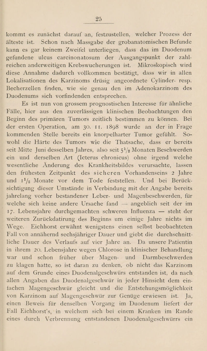 kommt es zunächst darauf an, festzustellen, welcher Prozess der älteste ist. Schon nach Massgabe der grobanatomischen Befunde kann es gar keinem Zweifel unterliegen, dass das im Duodenum gefundene ulcus carcinonatosum der Ausgangspunkt der zahl¬ reichen anderweitigen Krebswucherungen ist. Mikroskopisch wird diese Annahme dadurch vollkommen bestätigt, dass wir in allen Lokalisationen des Karzinoms drüsig angeordnete Cylinder- resp. Becherzellen finden, wie sie genau den im Adenokarzinom des Duodenums sich vorfindenden entsprechen. Es ist nun von grossem prognostischen Interesse für ähnliche Fälle, hier aus den zuverlässigen klinischen Beobachtungen den Beginn des primären Tumors zeitlich bestimmen zu können. Bei der ersten Operation, am 30. 11. 1898 wurde an der in Frage kommenden Stelle bereits ein knorpelharter Tumor gefühlt. So¬ wohl die Härte des Tumors wie die Thatsache, dass er bereits seit Mitte Juni desselben Jahres, also seit 51/2 Monaten Beschwerden ein und derselben Art (Icterus chronicus) ohne irgend welche wesentliche Änderung des Krankheitsbildes verursachte, lassen den frühesten Zeitpunkt des sicheren Vorhandenseins 2 Jahre und n/2 Monate vor dem Tode feststellen. Und bei Berück¬ sichtigung dieser Umstände in Verbindung mit der Angabe bereits jahrelang vorher bestandener Leber- und Magenbeschwerden, für welche sich keine andere Ursache fand — angeblich seit der im 17. Lebensjahre durchgemachten schweren Influenza — steht der weiteren Zurückdatirung des Beginns um einige Jahre nichts im Wege. Eichhorst erwähnt wenigstens einen selbst beobachteten Fall von annähernd sechsjähriger Dauer und giebt die durchschnitt¬ liche Dauer des Verlaufs auf vier Jahre an. Da unsere Patientin in ihrem 20. Lebensjahre wegen Chlorose in klinischer Behandlung war und schon früher über Magen- und Darmbeschwerden zu klagen hatte, so ist daran zu denken, ob nicht das Karzinom auf dem Grunde eines Duodenalgeschwürs entstanden ist, da nach allen Angaben das Duodenalgeschwür in jeder Hinsicht dem ein¬ fachen Magengeschwür gleicht und die Entstehungsmöglichkeit von Karzinom auf Magengeschwür zur Genüge erwiesen ist. Ja, einen Beweis für denselben Vorgang im Duodenum liefert der Fall Eichhorst’s, in welchem sich bei einem Kranken im Rande eines durch Verbrennung entstandenen Duodenalgeschwürrs ein