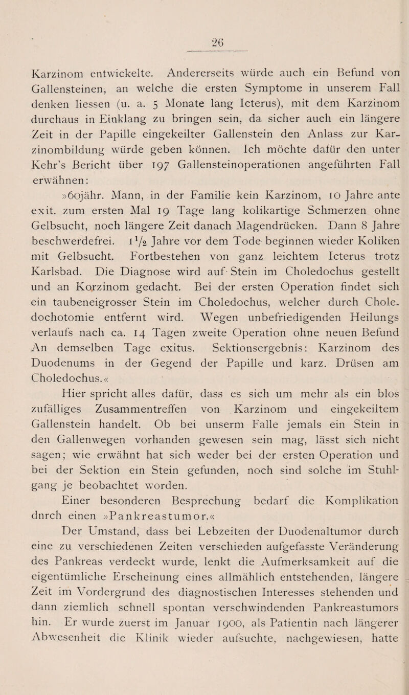 Karzinom entwickelte. Andererseits würde auch ein Befund von Gallensteinen, an welche die ersten Symptome in unserem Fall denken Hessen (u. a. 5 Monate lang Icterus), mit dem Karzinom durchaus in Einklang zu bringen sein, da sicher auch ein längere Zeit in der Papille eingekeilter Gallenstein den Anlass zur Kar¬ zinombildung würde geben können. Ich möchte dafür den unter Kehr’s Bericht über 197 Gallensteinoperationen angeführten Fall erwähnen: »öojähr. Mann, in der Familie kein Karzinom, 10 Jahre ante exit. zum ersten Mal 19 Tage lang kolikartige Schmerzen ohne Gelbsucht, noch längere Zeit danach Magendrücken. Dann 8 Jahre beschwerdefrei. 1 ]/2 Jahre vor dem Tode beginnen wieder Koliken mit Gelbsucht. Fortbestehen von ganz leichtem Icterus trotz Karlsbad. Die Diagnose wird auf- Stein im Choledochus gestellt und an Korzinom gedacht. Bei der ersten Operation findet sich ein taubeneigrosser Stein im Choledochus, welcher durch Chole. dochotomie entfernt wird. Wegen unbefriedigenden Heilungs Verlaufs nach ca. 14 Tagen zweite Operation ohne neuen Befund An demselben Tage exitus. Sektionsergebnis: Karzinom des Duodenums in der Gegend der Papille und karz. Drüsen am Choledochus.« Hier spricht alles dafür, dass es sich um mehr als ein blos zufälliges Zusammentreffen von Karzinom und eingekeiltem Gallenstein handelt. Ob bei unserm Falle jemals ein Stein in den Gallenwegen vorhanden gewesen sein mag, lässt sich nicht sagen; wie erwähnt hat sich weder bei der ersten Operation und bei der Sektion ein Stein gefunden, noch sind solche im Stuhl¬ gang je beobachtet worden. Einer besonderen Besprechung bedarf die Komplikation dnrch einen »Pankreastumor.« Der Umstand, dass bei Lebzeiten der Duodenaltumor durch eine zu verschiedenen Zeiten verschieden aufgefasste Veränderung des Pankreas verdeckt wurde, lenkt die Aufmerksamkeit auf die eigentümliche Erscheinung eines allmählich entstehenden, längere Zeit im Vordergrund des diagnostischen Interesses stehenden und dann ziemlich schnell spontan verschwindenden Pankreastumors hin. Er wurde zuerst im Januar 1900, als Patientin nach längerer Abwesenheit die Klinik wieder aufsuchte, nachgewiesen, hatte
