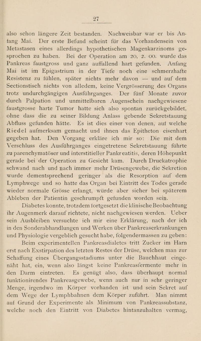 also schon längere Zeit bestanden. Nachweisbar war er bis An¬ fang Mai. Der erste Befund scheint für das Vorhandensein von Metastasen eines allerdings hypothetischen Magenkarzinoms ge¬ sprochen zu haben. Bei der Operation am 20. 2. 00. wurde das Pankreas faustgross und ganz auffallend hart gefunden. Anfang Mai ist im Epigastrium in der Tiefe noch eine schmerzhafte Resistenz zu fühlen, später nichts mehr davon — und auf dem Sectionstisch nichts von alledem, keine Vergrösserung des Organs trotz undurchgängigen Ausführganges. Der fünf Monate zuvor durch Palpation und unmittelbaren Augenschein nachgewiesene faustgrosse harte Tumor hatte sich also spontan zurückgebildet, ohne dass die zu seiner Bildung Anlass gebende Sekretstauung Abfluss gefunden hätte. Es ist dies einer von denen, auf welche Riedel aufmerksam gemacht und ihnen das Epitheton eisenhart gegeben hat. Den Vorgang erkläre ich mir so: Die mit dem Verschluss des Ausführganges eingetretene Sekretstauung führte zu parenchymatöser und interstitieller Pankreatitis, deren Höhepunkt gerade bei der Operation zu Gesicht kam. Durch Druckatrophie schwand nach und nach immer mehr Drüsengewebe, die Sekretion wurde dementsprechend geringer als die Resorption auf dem Lymphwege und so hatte das Organ bei Eintritt des Todes gerade wieder normale Grösse erlangt, würde aber sicher bei späterem Ableben der Patientin geschrumpft gefunden worden sein. Diabetes konnte, trotzdem fortgesetzt die klinische Beobachtung ihr Augenmerk darauf richtete, nicht nachgewiesen werden. Ueber sein Ausbleiben versuchte ich mir eine Erklärung, nach der ich in den Sonderabhandlungen und Werken über Pankreaserkrankungen und Physiologie vergeblich gesucht habe, folgendermassen zu geben: Beim experimentellen Pankreasdialetes tritt Zucker im Harn erst nach Exstirpation des letzten Restes der Drüse, welchen man zur Schaffung eines Übergangsstadiums unter die Bauchhaut einge¬ näht hat, ein, wenn also längst keine Pankreasfermente mehr in den Darm eintreten. Es genügt also, dass überhaupt normal funktionirendes Pankreasgewebe, wenn auch nur in sehr geringer Menge, irgendwo im Körper vorhanden ist und sein Sekret auf dem Wege der Lymphbahnen dem Körper zuführt. Man nimmt auf Grund der Experimente als Minimum von Pankreassubstanz, welche noch den Eintritt von Diabetes hintanzuhalten vermag,