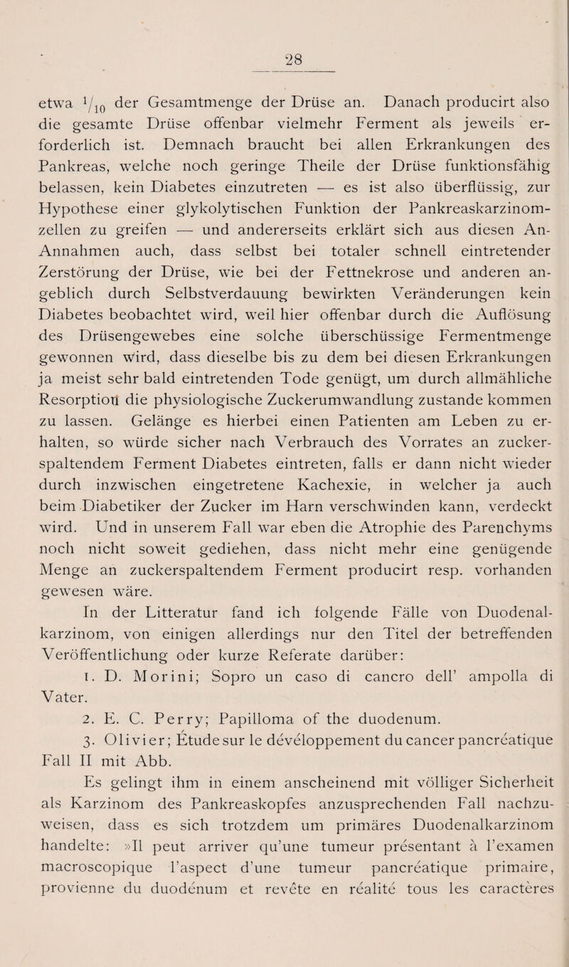etwa 1/10 der Gesamtmenge der Drüse an. Danach producirt also die gesamte Drüse offenbar vielmehr Ferment als jeweils er¬ forderlich ist. Demnach braucht bei allen Erkrankungen des Pankreas, welche noch geringe Theile der Drüse funktionsfähig belassen, kein Diabetes einzutreten — es ist also überflüssig, zur Hypothese einer glykolytischen Funktion der Pankreaskarzinom¬ zellen zu greifen — und andererseits erklärt sich aus diesen An- Annahmen auch, dass selbst bei totaler schnell eintretender Zerstörung der Drüse, wie bei der Fettnekrose und anderen an¬ geblich durch Selbstverdauung bewirkten Veränderungen kein Diabetes beobachtet wird, weil hier offenbar durch die Auflösung des Drüsengewebes eine solche überschüssige Fermentmenge gewonnen wird, dass dieselbe bis zu dem bei diesen Erkrankungen ja meist sehr bald eintretenden Tode genügt, um durch allmähliche Resorptiori die physiologische Zuckerumwandlung zustande kommen zu lassen. Gelänge es hierbei einen Patienten am Leben zu er¬ halten, so würde sicher nach Verbrauch des Vorrates an zucker¬ spaltendem Ferment Diabetes eintreten, falls er dann nicht wieder durch inzwischen eingetretene Kachexie, in welcher ja auch beim Diabetiker der Zucker im Harn verschwinden kann, verdeckt wird. ETnd in unserem Fall war eben die Atrophie des Parenchyms noch nicht soweit gediehen, dass nicht mehr eine genügende Menge an zuckerspaltendem Ferment producirt resp. vorhanden gewesen wäre. In der Litteratur fand ich folgende Fälle von Duodenal¬ karzinom, von einigen allerdings nur den Titel der betreffenden Veröffentlichung oder kurze Referate darüber: 1. D. Morini; Sopro un caso di cancro dell’ ampolla di Vater. 2. E. C. Perry; Papilloma of the duodenum. 3. 01 ivi er; Etüde sur le developpement du cancer pancreatique Fall II mit Abb. Es gelingt ihm in einem anscheinend mit völliger Sicherheit als Karzinom des Pankreaskopfes anzusprechenden Fall nachzu¬ weisen, dass es sich trotzdem um primäres Duodenalkarzinom handelte: »II peut arriver qu’une tumeur presentant ä l’examen macroscopique l’aspect d’une tumeur pancreatique primaire, provienne du duodenum et revete en realite tous les caracteres