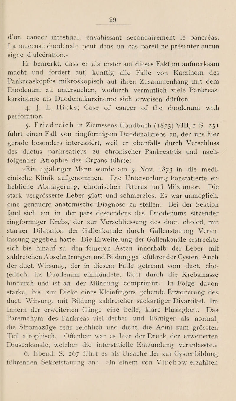 d’un cancer intestinal, envahissant secondairement le pancreas. La muceuse duodenale peut dans un cas pareil ne presenter aucun signe d’ulceration.« Er bemerkt, dass er als erster auf dieses Faktum aufmerksam macht und fordert auf, künftig alle Fälle von Karzinom des Pankreaskopfes mikroskopisch auf ihren Zusammenhang mit dem Duodenum zu untersuchen, wodurch vermutlich viele Pankreas¬ karzinome als Duodenalkarzinome sich erweisen dürften. 4. J. L. Flicks; Case of cancer of the duodenum with Perforation. 5. Fried reich in Ziemssens Handbuch (1875) VIII, 2 S. 251 führt einen Fall von ringförmigem Duodenalkrebs an, der uns hier gerade besonders interessiert, weil er ebenfalls durch Verschluss des ductus pankreaticus zu chronischer Pankreatitis und nach¬ folgender Atrophie des Organs führte: »Ein 43jähriger Mann wurde am 5. Nov. 1873 in die medi- cinische Klinik aufgenommen. Die Untersuchung konstatierte er¬ hebliche Abmagerung, chronischen Ikterus und Milztumor. Die stark vergrösserte Leber glatt und schmerzlos. Es war unmöglich, eine genauere anatomische Diagnose zu stellen. Bei der Sektion fand sich ein in der pars descendens des Duodenums sitzender ringförmiger Krebs, der zur Verschliessung des duct. choled. mit starker Dilatation der Gallenkanäle durch Gallenstauung Veran. lassung gegeben hatte. Die Erweiterung der Gallenkanäle erstreckte sich bis hinauf zu den feineren Ästen innerhalb der Leber mit zahlreichen Abschnürungen und Bildung galleführender Cysten. Auch der duct. Wirsung., der in diesem Falle getrennt vom duct. cho- ledoch. ins Duodenum einmündete, läuft durch die Krebsmasse hindurch und ist an der Mündung comprimirt. In Folge davon starke, bis zur Dicke eines Kleinfingers gehende Erweiterung des duct. Wirsung. mit Bildung zahlreicher sackartiger Divartikel. Im Innern der erweiterten Gänge eine helle, klare Flüssigkeit. Das Paremchym des Pankreas viel derber und körniger als normal^ die Stromazüge sehr reichlich und dicht, die Acini zum grössten Teil atrophisch. Offenbar war es hier der Druck der erweiterten Drüsenkanäle, welcher die interstitielle Entzündung veranlasste.« 6. Ebend. S. 267 führt es als Ursache der zur Cystenbildung führenden Sekretstauung an: »In einem von Vir eh ow erzählten