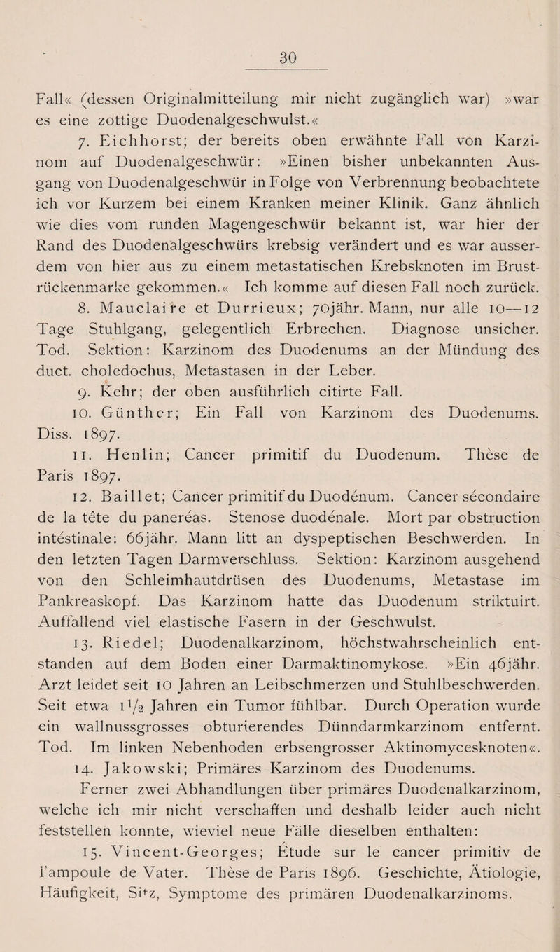 Fall« (dessen Originalmitteilung mir nicht zugänglich war) »war es eine zottige Duodenalgeschwulst.« 7. Eichhorst; der bereits oben erwähnte Fall von Karzi¬ nom auf Duodenalgeschwür: »Einen bisher unbekannten Aus¬ gang von Duodenalgeschwür in Folge von Verbrennung beobachtete ich vor Kurzem bei einem Kranken meiner Klinik. Ganz ähnlich wie dies vom runden Magengeschwür bekannt ist, war hier der Rand des Duodenalgeschwürs krebsig verändert und es war ausser¬ dem von hier aus zu einem metastatischen Krebsknoten im Brust- rückenmarke gekommen.« Ich komme auf diesen Fall noch zurück. 8. Mauclaire et Durrieux; 70jähr. Mann, nur alle 10—12 Tage Stuhlgang, gelegentlich Erbrechen. Diagnose unsicher. Tod. Sektion: Karzinom des Duodenums an der Mündung des duct. choledochus, Metastasen in der Leber. 9. Kehr; der oben ausführlich citirte Fall. 10. Günther; Ein Fall von Karzinom des Duodenums. Diss. 1897. 11. Henlin; Cancer primitif du Duodenum. These de Paris 1897. 12. Baillet; Cancer primitif du Duodenum. Cancer secondaire de la tete du panereas. Stenose duodenale. Mort par obstruction intestinale: 66jähr. Mann litt an dyspeptischen Beschwerden. In den letzten Tagen Darmverschluss. Sektion: Karzinom ausgehend von den Schleimhautdrüsen des Duodenums, Metastase im Pankreaskopf. Das Karzinom hatte das Duodenum striktuirt. Auffallend viel elastische Fasern in der Geschwulst. 13. Riedel; Duodenalkarzinom, höchstwahrscheinlich ent¬ standen auf dem Boden einer Darmaktinomykose. »Ein 46jähr. Arzt leidet seit IO Jahren an Leibschmerzen und Stuhlbeschwerden. Seit etwa D/2 Jahren ein Tumor fühlbar. Durch Operation wurde ein wallnussgrosses obturierendes Dünndarmkarzinom entfernt. Tod. Im linken Nebenhoden erbsengrosser Aktinomycesknoten«. 14. Jakowski; Primäres Karzinom des Duodenums. Ferner zwei Abhandlungen über primäres Duodenalkarzinom, welche ich mir nicht verschaffen und deshalb leider auch nicht feststellen konnte, wieviel neue Fälle dieselben enthalten: / 15. Vincent-Georges; Etüde sur le cancer primitiv de i’ampoule de Vater. These de Paris 1896. Geschichte, Ätiologie, Häufigkeit, Shz, Symptome des primären Duodenalkarzinoms.