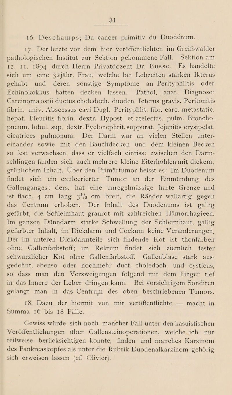 16. Deschamps; Du cancer primitiv du Duodenum. 17. Der letzte vor dem hier veröffentlichten im Greifswalder pathologischen Institut zur Sektion gekommene Fall. Sektion am 12. 11. 1894 durch Herrn Privatdozent Dr. Busse. Es handelte sich um eine 32jähr. Frau, welche bei Lebzeiten starken Ikterus gehabt und deren sonstige Symptome an Perityphlitis oder Echinokokkus hatten decken lassen. Pathol. anat. Diagnose: Carcinoma ostii ductus choledoch. duoden. Icterus gravis. Peritonitis fibrin. univ. Abscessus cavi Dugl. Perityphlit. fibr. carc. metastatic. hepat. Pleuritis fibrin. dextr. Hypost. et atelectas. pulm. Broncho- pneum. lobul. sup. dextr. Pyelonephrit. suppurat. Jejunitis erysipelat. cicatrices pulmonum. Der Darm war an vielen Stellen unter¬ einander sowie mit den Bauchdecken und dem kleinen Becken so fest verwachsen, dass er vielfach einriss; zwischen den Darm¬ schlingen fanden sich auch mehrere kleine Eiterhöhlen mit dickem, grünlichem Inhalt. Über den Primärtumor heisst es: Im Duodenum findet sich ein exulcerierter Tumor an der Einmündung des Gallenganges; ders. hat eine unregelmässige harte Grenze und ist flach, 4 cm lang 3^2 cm breit, die Ränder wallartig gegen das Centrum erhoben. Der Inhalt des Duodenums ist gallig gefärbt, die Schleimhaut graurot mit zahlreichen Hämorrhagieen. Im ganzen Dünndarm starke Schwellung der Schleimhaut, gallig gefärbter Inhalt, im Dickdarm und Coekum keine Veränderungen. Der im unteren Dickdarmteile sich findende Kot ist thonfarben ohne Gallenfarbstoff; im Rektum findet sich ziemlich fester schwärzlicher Kot ohne Gallenfarbstoff. Gallenblase stark aus¬ gedehnt, ebenso oder nochmehr duct. choledoch. und cysticus, so dass man den Verzweigungen folgend mit dem Finger tief in das Innere der Leber dringen kann. Bei vorsichtigem Sondiren gelangt man in das Centrum des oben beschriebenen Tumors. 18. Dazu der hiermit von mir veröffentlichte — macht in Summa 16 bis 18 Fälle. Gewiss würde sich noch mancher Fall unter den kasuistischen Veröffentlichungen über Gallensteinoperationen, welche ich nur teilweise berücksichtigen konnte, finden und manches Karzinom des Pankreaskopfes als unter die Rubrik Duodenalkarzinom gehörig sich erweisen lassen (cf. Olivier).