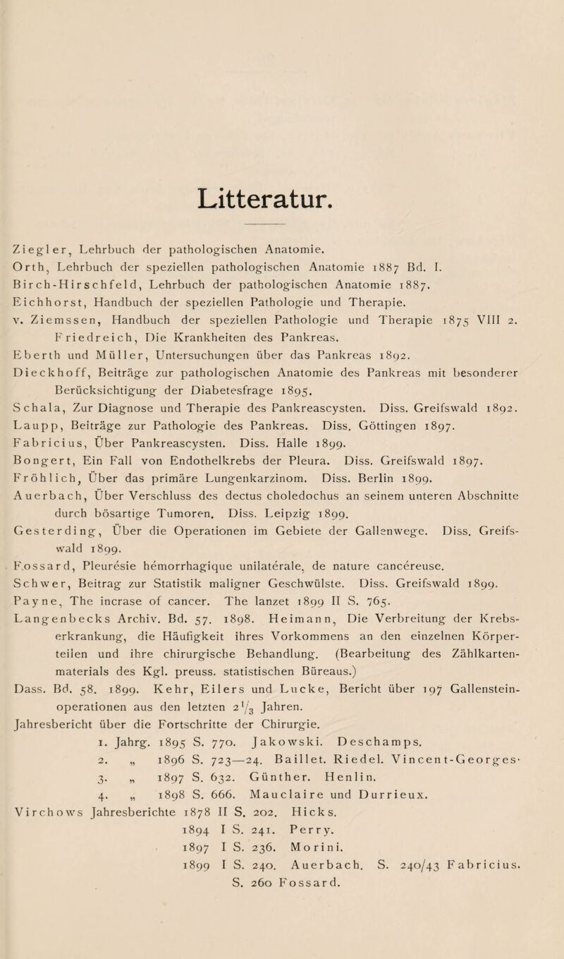 Litteratur Ziegler, Lehrbuch der pathologischen Anatomie. Orth, Lehrbuch der speziellen pathologischen Anatomie 1887 Bd. I. Birch-Hirschfeld, Lehrbuch der pathologischen Anatomie 1887. Eichhorst, Handbuch der speziellen Pathologie und Therapie. v. Ziemssen, Handbuch der speziellen Pathologie und Therapie 1875 VIII 2. Friedreich, Die Krankheiten des Pankreas. Eberth und Müller, Untersuchungen über das Pankreas 1892. Di eckhoff, Beiträge zur pathologischen Anatomie des Pankreas mit besonderer Berücksichtigung der Diabetesfrage 1895. Schala, Zur Diagnose und Therapie des Pankreascysten. Diss. Greifswald 1892. Laupp, Beiträge zur Pathologie des Pankreas. Diss. Göttingen 1897. Fabricius, Über Pankreascysten. Diss. Halle 1899. Bongert, Ein Fall von Endothelkrebs der Pleura. Diss. Greifswald 1897. Fröhlich, Über das primäre Lungenkarzinom. Diss. Berlin 1899. Auerbach, Über Verschluss des dectus choledochus an seinem unteren Abschnitte durch bösartige Tumoren. Diss. Leipzig 1899. Gesterding, Über die Operationen im Gebiete der Gallenwege. Diss. Greifs¬ wald 1899. F.ossard, Pleuresie hemorrhagique unilaterale, de nature cancereuse. Schwer, Beitrag zur Statistik maligner Geschwülste. Diss. Greifswald 1899. Payne, The incrase of cancer. The lanzet 1899 II S. 765. Langenbecks Archiv. Bd. 57. 1898. Heimann, Die Verbreitung der Krebs¬ erkrankung, die Häufigkeit ihres Vorkommens an den einzelnen Körper¬ teilen und ihre chirurgische Behandlung. (Bearbeitung des Zählkarten¬ materials des Kgl. preuss. statistischen Büreaus.) Dass. Bd. 58. 1899. Kehr, Eilers und Lucke, Bericht über 197 Gallenstein¬ operationen aus den letzten 21/3 Jahren. Jahresbericht über die Fortschritte der Chirurgie. I. Jahrg. 1895 s. 77 0. Jakowski. Deschamps. 2. 99 1896 s. 723— 24. Baillet. Riedel. Vi n cen t-Ge0rges 3- 99 1897 s. 632. Günther. Henlin. 4- 99 1898 s. 666. Mauclaire und Durrieux. Virchows Jahresberichte 1878 II S. 202. Hicks. 1894 I S. 241. Perry. 1897 I S. 236. Morini. 1899 I S. 240. Auerbach. S. 240/43 Fabricius. S. 260 Fossar d.