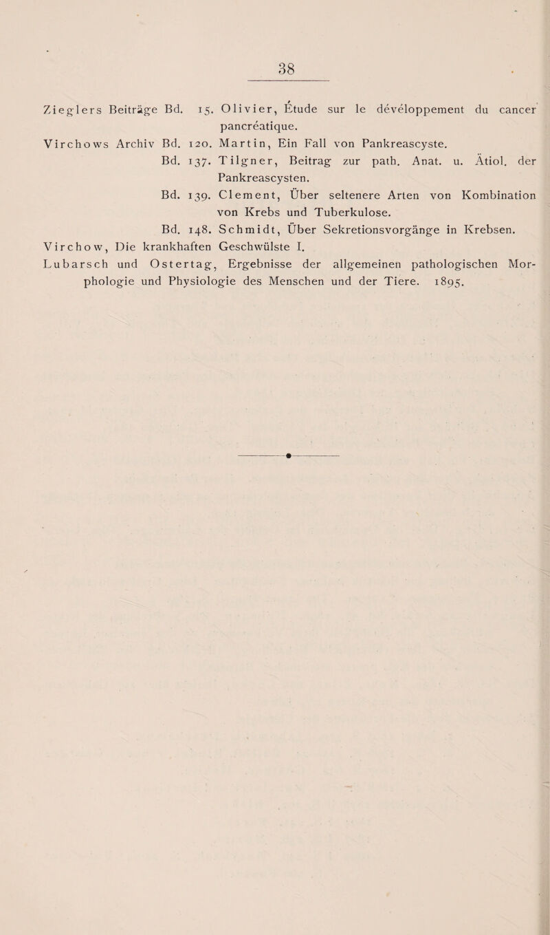Zieglers Beiträge Bd. 15. Olivier, Etüde sur le developpement du cancer pancreatique. Virchows Archiv Bd. 120. Martin, Ein Fall von Pankreascyste. Bd. 137. Tilgner, Beitrag zur path. Anat. u. Atiol. der Pankreascysten. Bd. 139. Clement, Über seltenere Arten von Kombination von Krebs und Tuberkulose. Bd. 148. Schmidt, Über Sekretionsvorgänge in Krebsen. Virchow, Die krankhaften Geschwülste I. Lubarsch und Ostertag, Ergebnisse der allgemeinen pathologischen Mor¬ phologie und Physiologie des Menschen und der Tiere. 1895.