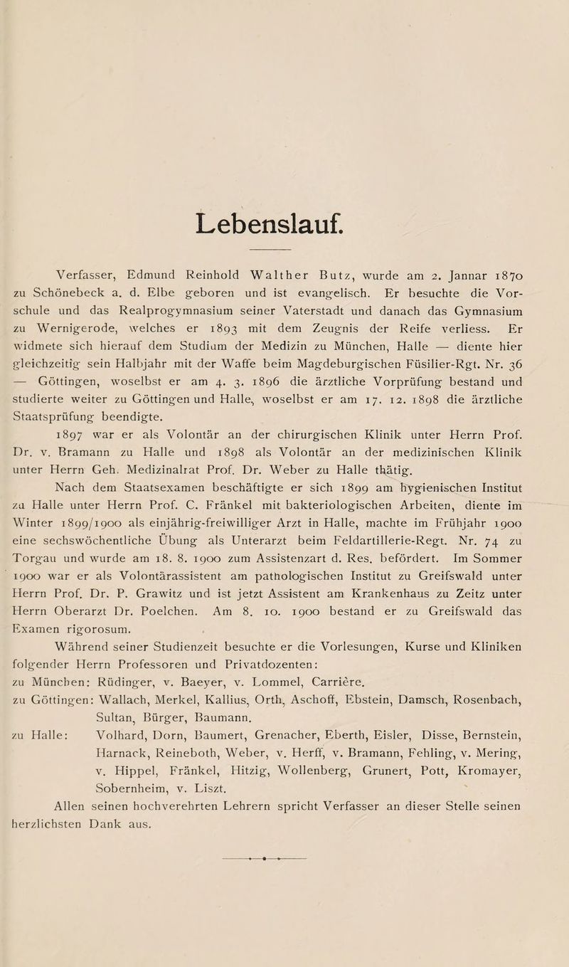 Lebenslauf. Verfasser, Edmund Reinhold Walther Butz, wurde am 2. Jannar 1870 zu Schönebeck a. d. Elbe geboren und ist evangelisch. Er besuchte die Vor¬ schule und das Realprogymnasium seiner Vaterstadt und danach das Gymnasium zu Wernigerode, welches er 1893 mit dem Zeugnis der Reife verliess. Er widmete sich hierauf dem Studium der Medizin zu München, Halle — diente hier gleichzeitig sein Halbjahr mit der Waffe beim Magdeburgischen Füsilier-Rgt. Nr. 36 — Göttingen, woselbst er am 4. 3. 1896 die ärztliche Vorprüfung bestand und studierte weiter zu Göttingen und Halle., woselbst er am 17. 12. 1898 die ärztliche Staatsprüfung beendigte. 1897 war er als Volontär an der chirurgischen Klinik unter Herrn Prof. Dr. v. Bramann zu Halle und 1898 als Volontär an der medizinischen Klinik unter Herrn Geh. Medizinalrat Prof. Dr. Weber zu Halle thätig. Nach dem Staatsexamen beschäftigte er sich 1899 am hygienischen Institut zu Halle unter Herrn Prof. C. Fränkel mit bakteriologischen Arbeiten, diente im Winter 1899/1900 als einjährig-freiwilliger Arzt in Halle, machte im Frühjahr 1900 eine sechswöchentliche Übung als Unterarzt beim Feldartillerie-Regt. Nr. 74 zu Torgau und wurde am 18. 8. 1900 zum Assistenzart d. Res. befördert. Im Sommer 1900 war er als Volontärassistent am pattiologischen Institut zu Greifswald unter Herrn Prof. Dr. P. Grawitz und ist jetzt Assistent am Krankenhaus zu Zeitz unter Herrn Oberarzt Dr. Poelchen. Am 8. 10. 1900 bestand er zu Greifswald das Examen rigorosum. Während seiner Studienzeit besuchte er die Vorlesungen, Kurse und Kliniken folgender Herrn Professoren und Privatdozenten: zu München: Rüdinger, v. Baeyer, v. Lommel, Carriere. zu Göttingen: Wallach, Merkel, Kallius, Orth, Aschoff, Ebstein, Damsch, Rosenbach, Sultan, Bürger, Baumann. zu Halle: Volhard, Dorn, Baumert, Grenacher, Eberth, Eisler, Disse, Bernstein, Harnack, Reineboth, Weber, v. Herff, v. Bramann, Fehling, v. Mering, v. Hippel, Fränkel, Hitzig, Wollenberg, Grunert, Pott, Kromayer, Sobernheim, v. Liszt. Allen seinen hochverehrten Lehrern spricht Verfasser an dieser Stelle seinen herzlichsten Dank aus.