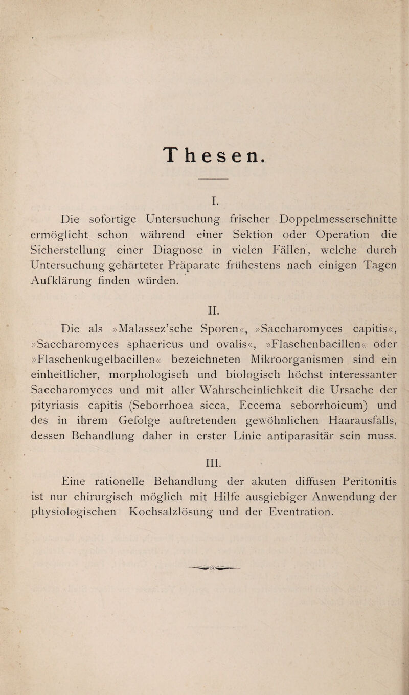 Thesen. i. Die sofortige Untersuchung frischer Doppelmesserschnitte ermöglicht schon während einer Sektion oder Operation die Sicherstellung einer Diagnose in vielen Fällen, welche durch Untersuchung gehärteter Präparate frühestens nach einigen Tagen Aufklärung finden würden. II. Die als »Malassez’sche Sporen«, »Saccharomyces capitis«, »Saccharomyces sphaericus und ovalis«, »Flaschenbacillen« oder »Flaschenkugelbacillen« bezeichneten Mikroorganismen sind ein einheitlicher, morphologisch und biologisch höchst interessanter Saccharomyces und mit aller Wahrscheinlichkeit die Ursache der pityriasis capitis (Seborrhoea sicca, Eccema seborrhoicum) und des in ihrem Gefolge auftretenden gewöhnlichen Haarausfalls, dessen Behandlung daher in erster Linie antiparasitär sein muss. III. Eine rationelle Behandlung der akuten diffusen Peritonitis ist nur chirurgisch möglich mit Hilfe ausgiebiger Anwendung der physiologischen Kochsalzlösung und der Eventration.