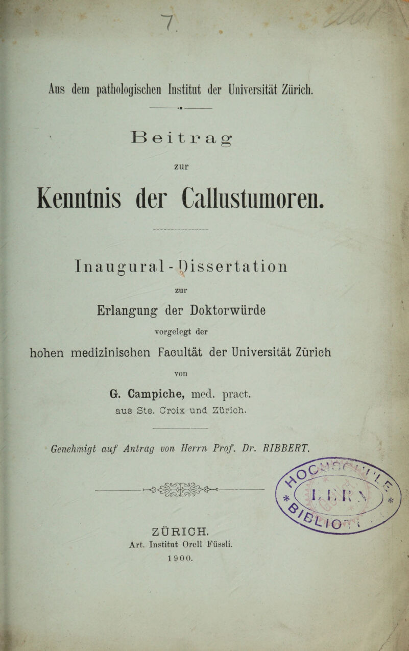 Beitrag zur Kenntnis der Callustumoren. Inaugural - Dissertation zur Erlangung der Doktorwürde vorgelegt der hohen medizinischen Facultät der Universität Zürich von G. Campiche, med. pract. aus Ste. Croix und Zürich. Genehmigt auf Antrag von Herrn Prof. Dr. RIBBERT. ZÜRICH. Art. Institut Orell Füssli.