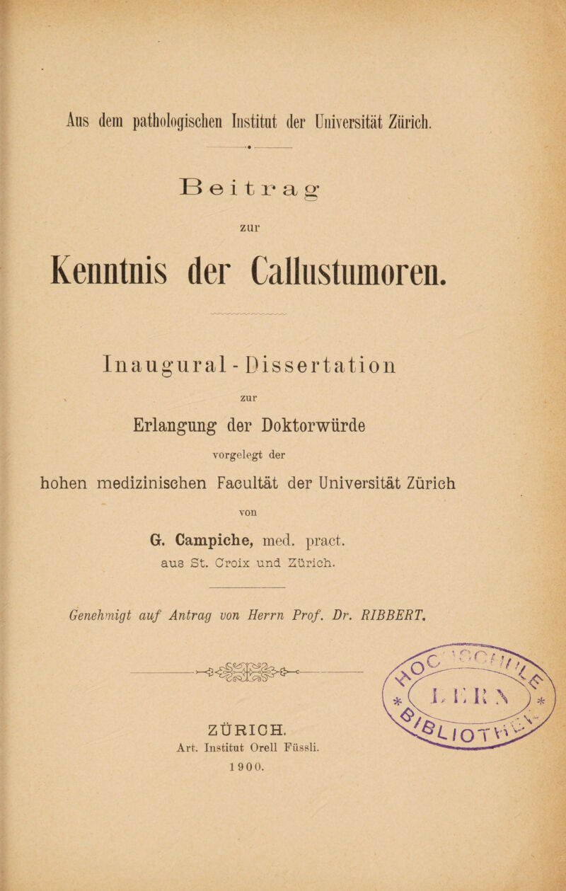 Beitrag zur Kenntnis der Callustumoren. Inaugural - Dissertation > zur Erlangung der Doktorwürde vorgelegt der hohen medizinischen Faeultät der Universität Zürich von G. Campiche, med. pract. aus St. Croix und Zürich. Genehmigt auf Antrag von Herrn Prof. Dr. RIBBERT. ZÜRICH. Art. Institut Orell Füssli.