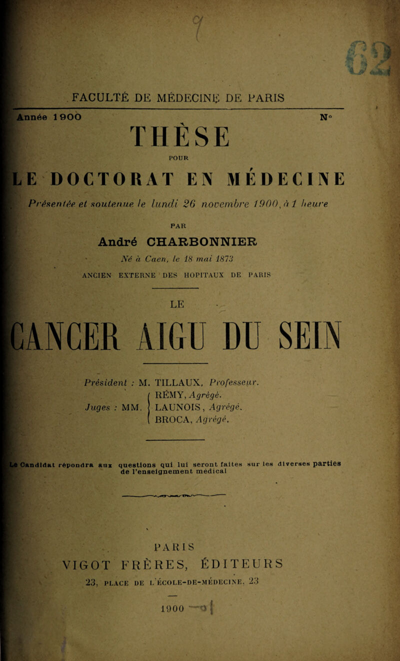 Année 1 900 N‘ THÈSE POUR LE DOCTORAT EN MEDECINE Présentée et soutenue le lundi 26 novembre I900,àî heure PAR | André CHARBONNIER Né à Caen, le 18 mai 1873 ANCIEN EXTERNE DES HOPITAUX DE PARIS LE CANCER AIGU DU SEIN Président : M. TILLAUX, Professeur. RÉMY, Agrégé. Juges : MM. J LAUNOIS, Agrégé. BROC A, Agrégé. Le Candidat répondra aux questions qui lui seront faites sur les diverses parties de l’enseignement medical PARIS VIGOT FRÈRES, ÉDITEURS 23, PLACE DE L ÉCOLE-DE-MÉDECINE, 23 1900