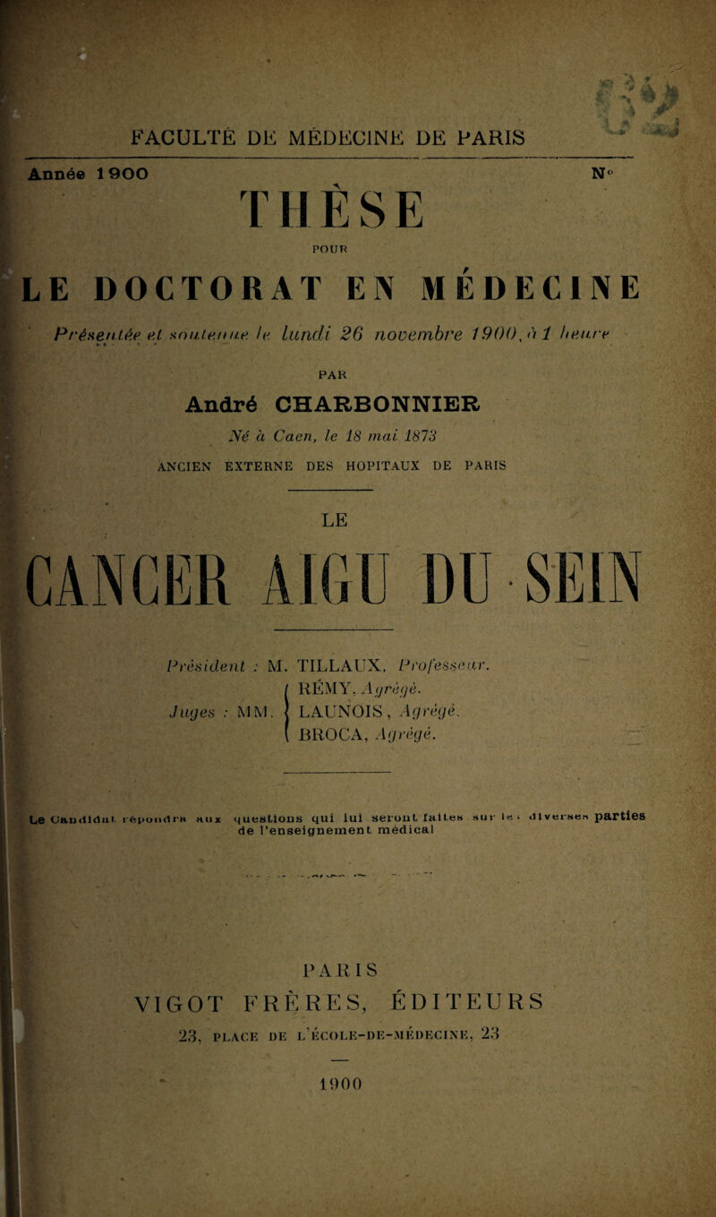 . FACULTÉ DE MÉDECINE DE PARIS Année 1 900 N° THÈSE POUR LE DOCTORAT EN MÉDECINE Présentée et soute nue le. lundi 26 novembre 1900,ni heure PAR André CHARBONNIER Né à Caen, le 18 mai 1873 ANCIEN EXTERNE DES HOPITAUX DE PARIS Président ; M. TILLAUX, Professeur. Juges : MM. RÉMY. Agrégé. LAUNOIS, Agrégé. BROCA, Agrégé. ■ Le üaudidut. lepoudra aux questions qui lui serontfail.es sur le» .11 verses parties de renseignement, médical PARIS VIGOT FRÈRES, ÉDITEURS 23. PLACE DE l’école-de-médecine, 23 1900