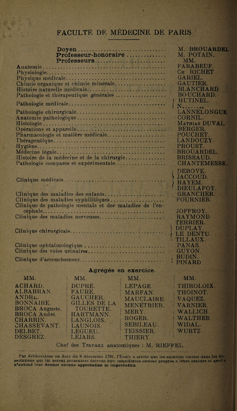 Doyen. Professeur-honoraire Professeurs. Anatomie. Physiologie. Physique médicale. Chimie organique et chimie minérale. ... Histoire naturelle médicale. Pathologie et thérapeutique générales Pathologie médicale. Pathologie chirurgicale. Anatomie pathologique. Histologie. Opérations et appareils..'. Pharmacologie et matière médicale. Thérapeutique. Hygiène. Médecine légale. Histoire de la médecine et de la chirurgie Pathologie comparée et expérimentale.... M. BRGUARDEL M. POTAIN. MM. FARABEUF. Ch RICHET GARIEL. GAUTIER. BLANCHARD. BOUCHARD. HUTINEL. N.- LANNELONGUE CORNIL. Mathias DUVAL. BERGER. POUCHET. LANDOUZY. PROUST. BROUARDEL. BRISSAUD. CHANTEMESSE. Clinique médicale ê Clinique des maladies des enfants.. Clinique des maladies syphilitiques. Clinique de pathologie mentale et des1 maladies de l’en¬ céphale.. Clinique des maladies nerveuses.. .. Clinique chirurgicale.. Clinique ophtalmologique.. Clinique des voies urinaires. Clinique d’accouchement... Agrégés en exercice. MM. ACHARD. ALBARRAN. ANDRr,. BONN AI RE. BROCA Auguste. BROCA André. CHARRIN. CHASSEVANT. DELBET. DESGREZ. ! MM. j DUPRÉ. FAURE. 1 GAUCHER. GILLES DE LA TOURETTE. HARTMANN. LANGLOIS. LAUNOIS. LEGUEU. ; LEJARS. ; MM. 1 LEPAGE, j MARFAN. MAUCLAIRE. MENETRIER. | MER Y. i ROGER. SEBILEAU. 1 TEISSIER. THIERY. i DEBOVE. \ JACCOUD. ) HAYEM. ' DIEULAFOY. GRANCHER. FOURNIER. JOFFROY. RAYMOND , TERRIER. \ DU PLAY. f LE DENTU. ’ TILLAUX. PANAS. GUYON. , BUDIN. • PINARD j. MM. j THIROLOIX ; THOINOT. | VAQUEZ. .! VARNIER. i WALLICH. ! WALTHER | WIDAL. i WURTZ ! Chef des Travaux anatomiques : M. RIEFFEL. Par délibération en date du 9 décembre 1798, l’Ecole a arrêté que les opinions émises dans les du ■ sertations qui lui seront présentées doivent être considérées comme propres a IbUrs auteurs et quoile n’entend leur donner aucune approbation ni improbation