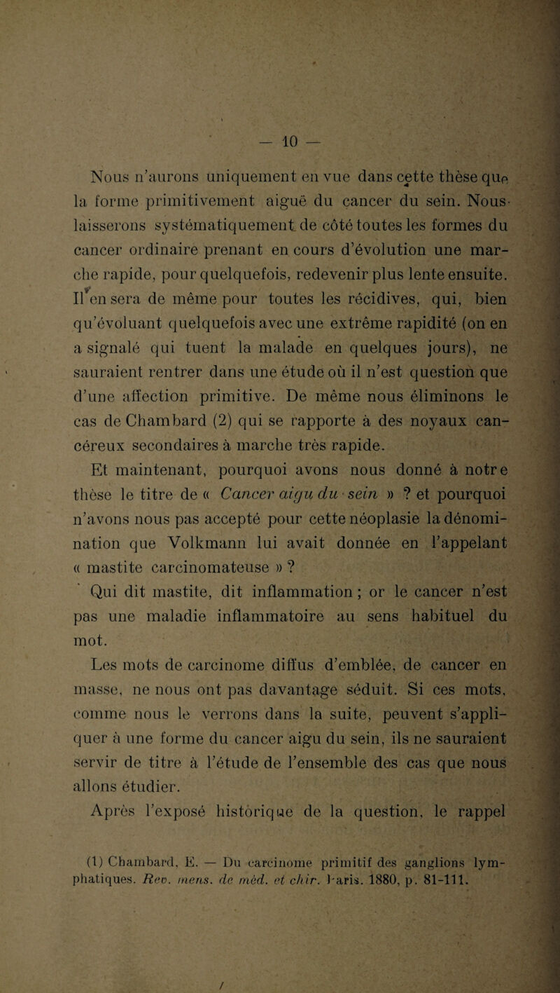 Nous n'aurons uniquement en vue dans cette thèse que la forme primitivement aiguë du cancer du sein. Nous- laisserons systématiquement de côté toutes les formes du cancer ordinaire prenant en cours d’évolution une mar- che rapide, pour quelquefois, redevenir plus lente ensuite. Il en sera de même pour toutes les récidives, qui, bien qu'évoluant quelquefois avec une extrême rapidité (on en a signalé qui tuent la malade en quelques jours), ne sauraient rentrer dans une étude où il n'est question que d’une affection primitive. De même nous éliminons le cas de Chambard (2) qui se rapporte à des noyaux can¬ céreux secondaires à marche très rapide. Et maintenant, pourquoi avons nous donné à notre thèse le titre de « Cancer aigu du-sein » ? et pourquoi n’avons nous pas accepté pour cette néoplasie la dénomi¬ nation que Volkmann lui avait donnée en l'appelant a mastite carcinomateuse » ? Qui dit mastite, dit inflammation ; or le cancer n'est pas une maladie inflammatoire au sens habituel du mot. . Les mots de carcinome diffus d'emblée, de cancer en masse, ne nous ont pas davantage séduit. Si ces mots, comme nous le verrons dans la suite, peuvent s'appli¬ quer à une forme du cancer aigu du sein, ils ne sauraient servir de titre à l'étude de l'ensemble des cas que nous allons étudier. Après l’exposé historique de la question, le rappel ■ (1) Chambarcl, E. — Du carcinome primitif des ganglions lym¬ phatiques. Rev. mens, de môd. et chir. baris. 1880, p. 81-111. . ' C , N • i, 'i \ 7 » ‘ K - • • ' * ■ * ' * ’ * ; , , , • i . - . 7 \ /