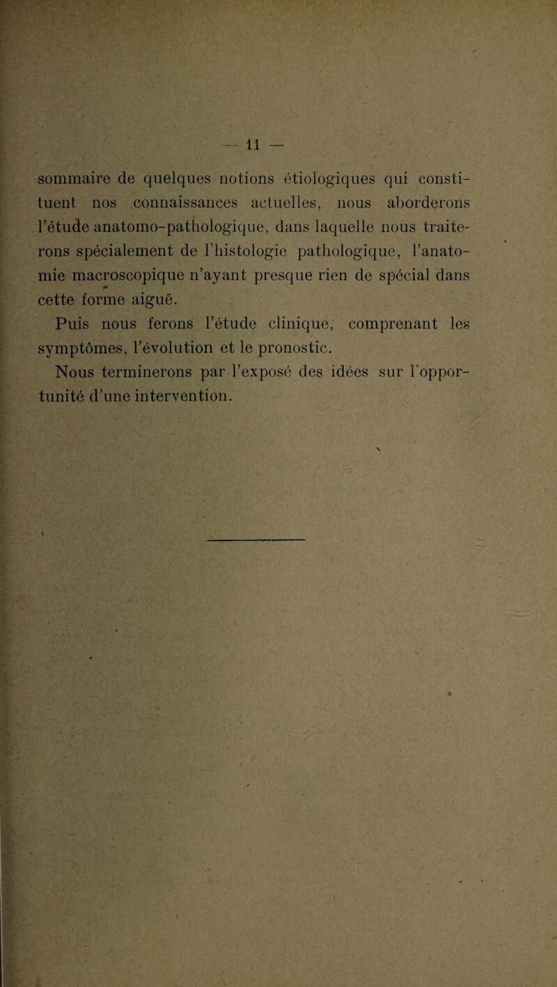 l i - V 1 sommaire de quelques notions étiologiques qui consti¬ tuent nos connaissances actuelles, nous aborderons bétude anatomo-pathologique, dans laquelle nous traite¬ rons spécialement de l’histologie pathologique, l’anato¬ mie macroscopique n’ayant presque rien de spécial dans cette forme aiguë. Puis nous ferons l’étude clinique, comprenant les symptômes, l’évolution et le pronostic. Nous terminerons par l’exposé des idées sur l’oppor¬ tunité d’une intervention.